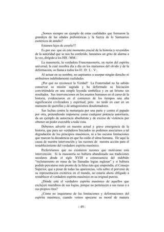 ¿Somos siempre un ejemplo de estas cualidades que formaron la
grandeza de las edades prehistóricas y la fuerza de lo Santuarios
esotéricos de antaño?
Estamos lejos de creerlo!!!
Es por eso que en este momento crucial de la historia y revestidos
de la autoridad que se nos ha conferido, lanzamos un grito de alarma a
la vez, dirigido a los HH.: MM.:
La masonería, la verdadera Francmasonería, en razón del espíritu
universal, la cual zozobra día a día en los marasmos del olvido y de la
deformación, os llama a todos los H:. D:. L:. V:.
Al actuar en su nombre, no aspiramos a usurpar ningún derecho ni
atribuírnos indebidamente cualidades.
¿Por qué no reconocer la Verdad? La Fraternidad no ha sabido
conservar su misión sagrada y ha deformado su Iniciación
convirtiéndola en una simple leyenda simbólica y en un lirismo sin
resultados. Sus intervenciones en los asuntos humanos en el curso de la
historia, evidenciaron en el comienzo de los tiempos una alta
significación civilizadora y espiritual, pero no tardó en caer en un
marasmo de querellas y de antagonismos desalentadores.
Sus luchas contra la monarquía por una parte y contra el papado
por otra, pretendiendo imponerse como cualquier potencia autoritaria,
da un ejemplo de autocracia absolutista y de exceso de violencia por
obtener un poder execrable a toda vista.
Debemos advertir en nuestra actual y grave emergencia de la
historia, que para ser verdaderos Iniciados no podemos asociarnos a tal
degradación de los principios masónicos, ni a las oscuras limitaciones
que marcan la decadencia en que ha caído el alma humana. He aquí la
causa de nuestra intervención y las razones de nuestra acción para el
restablecimiento del verdadero espíritu masónico.
Preferiríamos que no existieren razones que motivaran esta
intervención. Si la masonería no hubiera abandonado sus tradiciones
seculares desde el siglo XVIII a consecuencia del indebido
“reclutamiento en masa de las llamadas logias inglesas” y si hubiera
podido percatarse más pronto de la falsa ruta que emprendía, el Consejo
Superior, que a pesar de todas las apariencias, vela sobre el porvenir de
su representación exotérica en el mundo, no estaría ahora obligado a
restablecer el verdadero espíritu masónico en su original pureza.
¿Dónde está el verdadero espíritu masónico de aquellos que
excluyen miembros de sus logias, porque no pertenecen a sus razas o a
sus propios ritos?
¿Cómo no inquietarse de las limitaciones y deformaciones del
espíritu masónico, cuando vemos apocarse su moral de manera
- -49
 