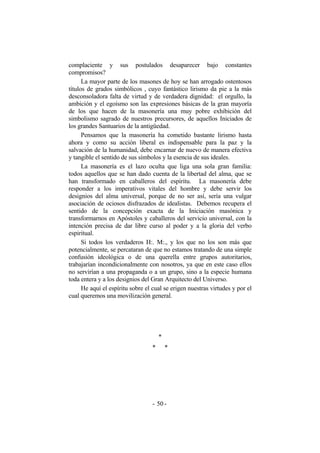 complaciente y sus postulados desaparecer bajo constantes
compromisos?
La mayor parte de los masones de hoy se han arrogado ostentosos
títulos de grados simbólicos , cuyo fantástico lirismo da pie a la más
desconsoladora falta de virtud y de verdadera dignidad: el orgullo, la
ambición y el egoísmo son las expresiones básicas de la gran mayoría
de los que hacen de la masonería una muy pobre exhibición del
simbolismo sagrado de nuestros precursores, de aquellos Iniciados de
los grandes Santuarios de la antigüedad.
Pensamos que la masonería ha cometido bastante lirismo hasta
ahora y como su acción liberal es indispensable para la paz y la
salvación de la humanidad, debe encarnar de nuevo de manera efectiva
y tangible el sentido de sus símbolos y la esencia de sus ideales.
La masonería es el lazo oculta que liga una sola gran familia:
todos aquellos que se han dado cuenta de la libertad del alma, que se
han transformado en caballeros del espíritu. La masonería debe
responder a los imperativos vitales del hombre y debe servir los
designios del alma universal, porque de no ser así, sería una vulgar
asociación de ociosos disfrazados de idealistas. Debemos recupera el
sentido de la concepción exacta de la Iniciación masónica y
transformarnos en Apóstoles y caballeros del servicio universal, con la
intención precisa de dar libre curso al poder y a la gloria del verbo
espiritual.
Si todos los verdaderos H:. M:., y los que no los son más que
potencialmente, se percataran de que no estamos tratando de una simple
confusión ideológica o de una querella entre grupos autoritarios,
trabajarían incondicionalmente con nosotros, ya que en este caso ellos
no servirían a una propaganda o a un grupo, sino a la especie humana
toda entera y a los designios del Gran Arquitecto del Universo.
He aquí el espíritu sobre el cual se erigen nuestras virtudes y por el
cual queremos una movilización general.
*
* *
- -50
 