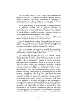 Pero el Oriente tan sólo ha sido un depositario momentáneo de
enseñanzas de origen Occidental que le fueron confiadas por razas
blancas arrojadas del suelo natal a consecuencia de convulsiones o
cataclismos terrestres y que se refugiaron en parte, hacia el Oriente,
aún en tinieblas, aún en la noche, aún en el sueño cerebral...
Largo tiempo después de haber despertado los pueblos Orientales
y de habérseles confiado toda la Tradición Iniciática, los
descendientes de las viejas inmigraciones blancas se reconstituían en
grupos etnológicos en las regiones llamadas iranianas y volvían hacia
las tierras ancestrales, vírgenes de espíritu e ignorantes, después de
haber reposado espiritualmente en un benéfico olvido.
Así, antes de dormirse el Occidente, transmitió su Sabiduría al
Oriente en vísperas de desaparecer como civilización.
Esto lleva naturalmente también al reconocimiento del Norte (o
Colegios del Norte) como la fuente de la enseñanza iniciática positiva,
objetiva, científica y occidental, mientras que el Sur debe de ser
considerado como pasivo, místico, contemplativo y oriental.
Esto es un principio que habrá de ser admitido después de largo
tiempo por los masones y se debe hacer esta anotación a fin de
prevenir a los que ignora esta Verdad Iniciática.
Otra advertencia que hay que hacer es la relativa a Hiram.
Muchos en verdad de los H:. M:. creen firmemente que se trata de
UN personaje más o menos histórico, cuando no se trata sino de un
símbolo. Que se desengañen. Después de que los trabajadores
espirituales fueron iniciados para edificar el Templo de la Verdad,
Hiram fue muerto muchas veces pero siempre resucitado. Hiram es
Adonis muerto por un jabalí, es Pitágoras proscrito, es Osiris
asesinado por Typhon, es Orfeo despedazado por los ebrios, es Jesús
crucificado por Caifás, Judas el Iscariote y Pilatos, es en fin Jacques
(Santiago) de Molay condenado por un Papa, denunciado por un falso
hermano y quemado por orden de un Rey. Naturalmente esto no es
más que una explicación en medio de otras tantas, pues si se tiene en
cuenta que el nombre de Hiram tiene una relación con el fuego (pues
no olvidemos que él fundidor, es decir, que trabajaba el metal con el
fuego), la alegoría de su muerte correspondería a la regeneración o
trasmutación por este mismo elemento (el Fuego Interno!). Así todos
los símbolos cualesquiera que sean tienen siempre interpretaciones
diferentes y las explicaciones que vamos a analizar en el tercer
capítulo son las más abordables a nuestro plan, ya que este libro no es
sino una apreciación ligera, una especie de introducción al manual de
Esoterismo Masónico que está en preparación y que comprenderá
- -15
 