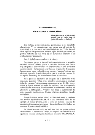 CAPITULO TERCERO
SIMBOLISMO Y ESOTERISMO
Sobre el océano de la vida de qué
serviría que la razón fuese el
timón, si la pasión es el piloto?
Esta parte de la masonería es más que ningunas la que ha sufrido
alteraciones. Y es, naturalmente, bien sabido que el espíritu de
fraternidad y la conciencia del restablecimiento del Verbo Eternal
están lejos de ser aplicados en nuestras logias actuales; en cambio, la
política particular de cada rito y de sus expresiones exteriores sí se
evidencian muy claramente.
Con el simbolismo no se observa lo mismo.
Suponiendo que no se haya olvidado completamente la acepción
esotérica de cada símbolo, que es el caso más frecuente, nos vemos
hoy obligados a conformarnos con explicaciones de una trivialidad
desconcertante. Es lastimoso notar la poca preparación de nuestros
hermanos que pasan en la vida como vulgares “quidams”, siendo que
el menor Aprendiz debería distinguirse por su erudición, además de
su espíritu luminoso y por su manera de actuar en su círculo.
Si de paso nos detenemos en una parte de la definición de la
masonería que dice: “obra cuyos miembros se esmeran en practicar
todas las virtudes...”, tenemos que asombrarnos al ver H:. M:. beber,
fumar, y dejarse arrastrar por todas las pasiones, y no se comprende
cómo muchos banquetes se transforman en verdaderas sesiones de
glotonería y embriaguez!.... Veremos más tarde la significación de
estos banquetes masónicos que deberían celebrarse con el más elevado
misticismo.
Pero volvamos a nuestro punto: no insistimos sobre la conducta
que deberían dejar ver los H:. M:. en la vida corriente a fin de dar un
ejemplo al mundo profano, pero sí sobre un mínimo siquiera de
conocimiento para poder proclamar y demostrar la superioridad de un
miembro de una sociedad iniciática.
La piedra bruta no debe ser nada más que un grueso guijarro
abandonado a la entrada del Templo, ni tampoco un símbolo al cual
apenas se concede una ligera alusión; es necesario TRABAJARLA.
- -51
 