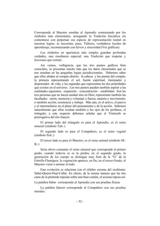 Corresponde al Maestro enseñar al Aprendiz comenzando por los
símbolos más elementales, arraigando la Tradición Iniciática sin
contentarse con perpetuar esa especie de representación teatral en
nuestras logias; se necesitan, pues, Talleres, verdaderos locales de
aprendizaje, recomenzando con fervor y sinceridad (Ver gráficas).
Los símbolos en apariencia más simples guardan profundas
verdades, una enseñanza especial, una Tradición que respetar y
lecciones que extraer.
Así vemos, verbigracia, que los tres puntos gráficos bien
conocidos, se presentan mucho más que los datos elementales que se
nos enseñan en las pequeñas logias jurisdiccionales. Debemos saber
que ellos aluden al compás abierto: la cabeza y las puntas del compás,
la primera representando el sol, fuente espiritual, iluminador y
dispensador de vida, y las segundas que representan las dos polaridades
que existen en el universo. Los tres puntos pueden también aspirar a las
cualidades siguientes: expansión – concentración – estabilidad. Son las
tres personas que no hacen unidad sino en Dios; representan también las
facultades: razón, memoria y voluntad, o fuerza, materia y movimiento,
o también acción, resistencia y trabajo. Más aún, es el activo, el pasivo
y el intermediario en el plano del pensamiento y de la acción. Sabemos
naturalmente que ellos ocultan también a los ojos de los profanos, el
triángulo; a este respecto debemos señalar que el Trinósofo es
prerrogativa del rito francés.
El primer lado del triángulo es para el Aprendiz, es el reino
mineral (símbolo Tub:.)
El segundo lado es para el Compañero, es el reino vegetal
(símbolo Sch:.)
El tercer lado es para el Maestro, es el reino animal (símbolo M:.
B:.)
Sería obvio comentar el reino mineral que corresponde al primer
grado, cuando todavía se es la piedra; en el segundo grado, la
generación de los cuerpo se distingue muy bien de la “G” de la
Estrella Flamígera, la vegetación aparece, en fin, en el tercer Grado, el
Maestro viene a animar el todo.
Esta evolución se relaciona con el célebre axioma del ocultismo:
Saber-Querer-Osar-Callar. En efecto, de la misma manera que las tres
caras de la pirámide reposan sobre una base común, el axioma reposa así:
La palabra Saber corresponde al Aprendiz con sus pruebas físicas
La palabra Querer corresponde al Compañero con sus pruebas
morales.
- -52
 