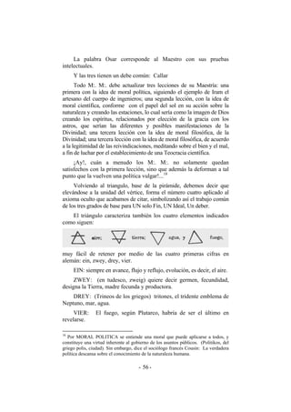 La palabra Osar corresponde al Maestro con sus pruebas
intelectuales.
Y las tres tienen un debe común: Callar
Todo M:. M:. debe actualizar tres lecciones de su Maestría: una
primera con la idea de moral política, siguiendo el ejemplo de Iram el
artesano del cuerpo de ingenieros; una segunda lección, con la idea de
moral científica, conforme con el papel del sol en su acción sobre la
naturaleza y creando las estaciones, lo cual sería como la imagen de Dios
creando los espíritus, relacionados por elección de la gracia con los
astros, que serían las diferentes y posibles manifestaciones de la
Divinidad; una tercera lección con la idea de moral filosófica, de la
Divinidad; una tercera lección con la idea de moral filosófica, de acuerdo
a la legitimidad de las reivindicaciones, meditando sobre el bien y el mal,
a fin de luchar por el establecimiento de una Teocracia científica.
¡Ay!, cuán a menudo los M:. M:. no solamente quedan
satisfechos con la primera lección, sino que además la deforman a tal
punto que la vuelven una política vulgar!...18
Volviendo al triangulo, base de la pirámide, debemos decir que
elevándose a la unidad del vértice, forma el número cuatro aplicado al
axioma oculto que acabamos de citar, simbolizando así el trabajo común
de los tres grados de base para UN solo Fin, UN Ideal, Un deber.
El triángulo caracteriza también los cuatro elementos indicados
como siguen:
muy fácil de retener por medio de las cuatro primeras cifras en
alemán: ein, zwey, drey, vier.
EIN: siempre en avance, flujo y reflujo, evolución, es decir, el aire.
ZWEY: (en tudesco, zweig) quiere decir germen, fecundidad,
designa la Tierra, madre fecunda y productora.
DREY: (Trineos de los griegos) tritones, el tridente emblema de
Neptuno, mar, agua.
VIER: El fuego, según Plutarco, habría de ser el último en
revelarse.
18
Por MORAL POLITICA se entiende una moral que puede aplicarse a todos, y
constituye una virtud inherente al gobierno de los asuntos públicos. (Politikos, del
griego polis, ciudad). Sin embargo, dice el sociólogo francés Cousin: La verdadera
política descansa sobre el conocimiento de la naturaleza humana.
- -56
 