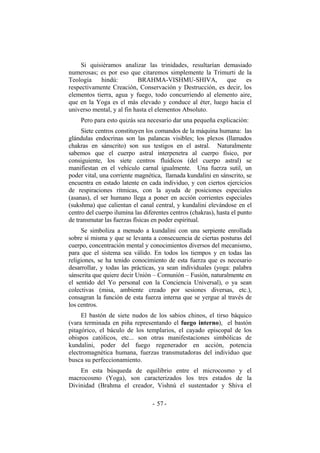 Si quisiéramos analizar las trinidades, resultarían demasiado
numerosas; es por eso que citaremos simplemente la Trimurti de la
Teología hindú: BRAHMA-VISHMU-SHIVA, que es
respectivamente Creación, Conservación y Destrucción, es decir, los
elementos tierra, agua y fuego, todo concurriendo al elemento aire,
que en la Yoga es el más elevado y conduce al éter, luego hacia el
universo mental, y al fin hasta el elementos Absoluto.
Pero para esto quizás sea necesario dar una pequeña explicación:
Siete centros constituyen los comandos de la máquina humana: las
glándulas endocrinas son las palancas visibles; los plexos (llamados
chakras en sánscrito) son sus testigos en el astral. Naturalmente
sabemos que el cuerpo astral interpenetra al cuerpo físico, por
consiguiente, los siete centros fluídicos (del cuerpo astral) se
manifiestan en el vehículo carnal igualmente. Una fuerza sutil, un
poder vital, una corriente magnética, llamada kundalini en sánscrito, se
encuentra en estado latente en cada individuo, y con ciertos ejercicios
de respiraciones rítmicas, con la ayuda de posiciones especiales
(asanas), el ser humano llega a poner en acción corrientes especiales
(sukshma) que calientan el canal central, y kundalini elevándose en el
centro del cuerpo ilumina las diferentes centros (chakras), hasta el punto
de transmutar las fuerzas físicas en poder espiritual.
Se simboliza a menudo a kundalini con una serpiente enrollada
sobre sí misma y que se levanta a consecuencia de ciertas posturas del
cuerpo, concentración mental y conocimientos diversos del mecanismo,
para que el sistema sea válido. En todos los tiempos y en todas las
religiones, se ha tenido conocimiento de esta fuerza que es necesario
desarrollar, y todas las prácticas, ya sean individuales (yoga: palabra
sánscrita que quiere decir Unión – Comunión – Fusión, naturalmente en
el sentido del Yo personal con la Conciencia Universal), o ya sean
colectivas (misa, ambiente creado por sesiones diversas, etc.),
consagran la función de esta fuerza interna que se yergue al través de
los centros.
El bastón de siete nudos de los sabios chinos, el tirso báquico
(vara terminada en piña representando el fuego interno), el bastón
pitagórico, el báculo de los templarios, el cayado episcopal de los
obispos católicos, etc... son otras manifestaciones simbólicas de
kundalini, poder del fuego regenerador en acción, potencia
electromagnética humana, fuerzas transmutadoras del individuo que
busca su perfeccionamiento.
En esta búsqueda de equilibrio entre el microcosmo y el
macrocosmo (Yoga), son caracterizados los tres estados de la
Divinidad (Brahma el creador, Vishnú el sustentador y Shiva el
- -57
 