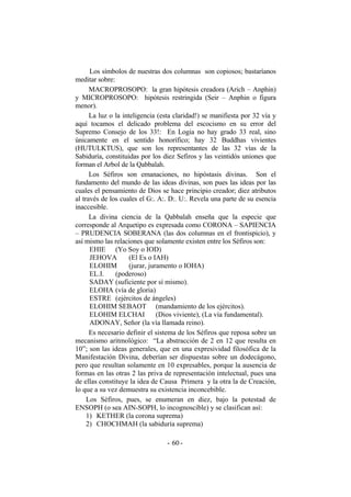 Los símbolos de nuestras dos columnas son copiosos; bastaríanos
meditar sobre:
MACROPROSOPO: la gran hipótesis creadora (Arich – Anphin)
y MICROPROSOPO: hipótesis restringida (Seir – Anphin o figura
menor).
La luz o la inteligencia (esta claridad!) se manifiesta por 32 vía y
aquí tocamos el delicado problema del escocismo en su error del
Supremo Consejo de los 33!: En Logia no hay grado 33 real, sino
únicamente en el sentido honorífico; hay 32 Buddhas vivientes
(HUTULKTUS), que son los representantes de las 32 vías de la
Sabiduría, constituidas por los diez Sefiros y las veintidós uniones que
forman el Arbol de la Qabbalah.
Los Séfiros son emanaciones, no hipóstasis divinas. Son el
fundamento del mundo de las ideas divinas, son pues las ideas por las
cuales el pensamiento de Dios se hace principio creador; diez atributos
al través de los cuales el G:. A:. D:. U:. Revela una parte de su esencia
inaccesible.
La divina ciencia de la Qabbalah enseña que la especie que
corresponde al Arquetipo es expresada como CORONA – SAPIENCIA
– PRUDENCIA SOBERANA (las dos columnas en el frontispicio), y
así mismo las relaciones que solamente existen entre los Séfiros son:
EHIE (Yo Soy o IOD)
JEHOVA (El Es o IAH)
ELOHIM (jurar, juramento o IOHA)
EL.I. (poderoso)
SADAY (suficiente por sí mismo).
ELOHA (vía de gloria)
ESTRE (ejércitos de ángeles)
ELOHIM SEBAOT (mandamiento de los ejércitos).
ELOHIM ELCHAI (Dios viviente), (La vía fundamental).
ADONAY, Señor (la vía llamada reino).
Es necesario definir el sistema de los Séfiros que reposa sobre un
mecanismo aritmológico: “La abstracción de 2 en 12 que resulta en
10”; son las ideas generales, que en una expresividad filosófica de la
Manifestación Divina, deberían ser dispuestas sobre un dodecágono,
pero que resultan solamente en 10 expresables, porque la ausencia de
formas en las otras 2 las priva de representación intelectual, pues una
de ellas constituye la idea de Causa Primera y la otra la de Creación,
lo que a su vez demuestra su existencia inconcebible.
Los Séfiros, pues, se enumeran en diez, bajo la potestad de
ENSOPH (o sea AIN-SOPH, lo incognoscible) y se clasifican así:
1) KETHER (la corona suprema)
2) CHOCHMAH (la sabiduría suprema)
- -60
 