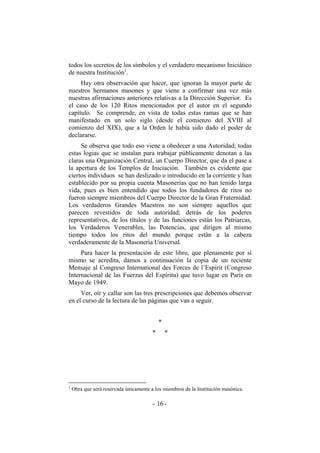 todos los secretos de los símbolos y el verdadero mecanismo Iniciático
de nuestra Institución1
.
Hay otra observación que hacer, que ignoran la mayor parte de
nuestros hermanos masones y que viene a confirmar una vez más
nuestras afirmaciones anteriores relativas a la Dirección Superior. Es
el caso de los 120 Ritos mencionados por el autor en el segundo
capítulo. Se comprende, en vista de todas estas ramas que se han
manifestado en un solo siglo (desde el comienzo del XVIII al
comienzo del XIX), que a la Orden le había sido dado el poder de
declararse.
Se observa que todo eso viene a obedecer a una Autoridad; todas
estas logias que se instalan para trabajar públicamente denotan a las
claras una Organización Central, un Cuerpo Director, que da el pase a
la apertura de los Templos de Iniciación. También es evidente que
ciertos individuos se han deslizado o introducido en la corriente y han
establecido por su propia cuenta Masonerías que no han tenido larga
vida, pues es bien entendido que todos los fundadores de ritos no
fueron siempre miembros del Cuerpo Director de la Gran Fraternidad.
Los verdaderos Grandes Maestros no son siempre aquellos que
parecen revestidos de toda autoridad; detrás de los poderes
representativos, de los títulos y de las funciones están los Patriarcas,
los Verdaderos Venerables, las Potencias, que dirigen al mismo
tiempo todos los ritos del mundo porque están a la cabeza
verdaderamente de la Masonería Universal.
Para hacer la presentación de este libro, que plenamente por sí
mismo se acredita, damos a continuación la copia de un reciente
Mensaje al Congreso International des Forces de l’Espirit (Congreso
Internacional de las Fuerzas del Espíritu) que tuvo lugar en París en
Mayo de 1949.
Ver, oír y callar son las tres prescripciones que debemos observar
en el curso de la lectura de las páginas que van a seguir.
*
* *
1
Obra que será reservada únicamente a los miembros de la Institución masónica.
- -16
 