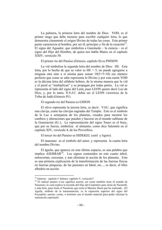 La palmera, la primera letra del nombre de Dios: YOD, es el
primer rasgo que debe trazarse para escribir cualquier letra, lo que
demuestra claramente el origen Divino de todas las cosas. Este primer
punto caracteriza al hombre, por ser él, principio y fin de la creación23
.
El signo del Aguador, que simboliza a Ganimedo – la ciencia – es el
signo del Hijo del Hombre, de quien nos habla Mateo en el capítulo
XXIV, versículo 30.
El primer río del Paraíso (Génesis, capítulo II) es PHISON
La vid simboliza la segunda letra del nombre de Dios: HE. Esta
letra, por lo hecho de que su valor es HE = 5, no puede agregarse a
ninguna otra sino a sí misma para sumar 10(5+5=10) ese número
perfecto que como se sabe representa lo Divino y por esta razón YOD
es la décima letra del alfabeto hebreo, de la misma manera que la vid
y el peral se “multiplican” y se propagan por todas partes. La vid se
representa al lado del signo del León, pues LEON quiere decir Luz de
Dios, y, por lo tanto, N.S.J.C. debía ser el LEON victorioso de la
Tribu de Judá (Génesis IV).
El segundo río del Paraíso es GIHON
El olivo representa la tercera letra, es decir: VAU, que significa
una clavija, como las clavijas sagradas del Templo. Este es el símbolo
de la Luz a semejanza de los planetas, creados para mostrar los
cambios y alteraciones que pueden y hacerse en el mundo sublunar de
la Generación (G:.). La representación del signo Tauro es el buey,
que por su fuerza, simboliza el alimento, como dice Salomón en el
capítulo XIV, versículo 4, de los Proverbios.
El tercer río del Paraíso es HIDEKEL (sutil y ligero).
El manzano es el símbolo del amor, y representa la cuarta letra
del nombre Divino.
El águila, que aparece en este último espacio, es una palabra que
implica ASERRAR24
. Los signos contenidos en este cuarto árbol,
entrecortan, cercenan, y aun eliminan la acción de los planetas. Esta
es una primera explicación de la transformación de las fuerzas físicas
en fuerzas psíquicas, de las pasiones en Ideal, etc..., es decir, el libre
albedrío en acción.
23
Génesis: capítulo I: Salmos: capítulo V, versículo7.
24
El radical arameo n’sar significa aserrar, así como también tiene el sentido de
Nazareno, lo cual explica la leyenda del Hijo del Carpintero para Jesús de Nazareth,
o más bien, para Jesús el Nazareno que sería el Maestre Jhesú que ha realizado. (El
Aguila, símbolo de la transmutación, es la expresión superior del signo del
Escorpión; aserrar, cortar, o terminar con el mundo material para poder efectuar la
realización espiritual).
- -66
 