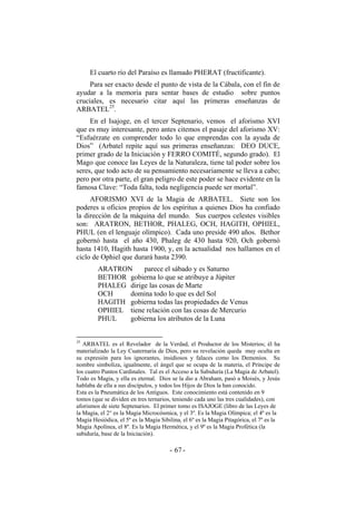 El cuarto río del Paraíso es llamado PHERAT (fructificante).
Para ser exacto desde el punto de vista de la Cábala, con el fin de
ayudar a la memoria para sentar bases de estudio sobre puntos
cruciales, es necesario citar aquí las primeras enseñanzas de
ARBATEL25
.
En el Isajoge, en el tercer Septenario, vemos el aforismo XVI
que es muy interesante, pero antes citemos el pasaje del aforismo XV:
“Esfuérzate en comprender todo lo que emprendas con la ayuda de
Dios” (Arbatel repite aquí sus primeras enseñanzas: DEO DUCE,
primer grado de la Iniciación y FERRO COMITÉ, segundo grado). El
Mago que conoce las Leyes de la Naturaleza, tiene tal poder sobre los
seres, que todo acto de su pensamiento necesariamente se lleva a cabo;
pero por otra parte, el gran peligro de este poder se hace evidente en la
famosa Clave: “Toda falta, toda negligencia puede ser mortal”.
AFORISMO XVI de la Magia de ARBATEL. Siete son los
poderes u oficios propios de los espíritus a quienes Dios ha confiado
la dirección de la máquina del mundo. Sus cuerpos celestes visibles
son: ARATRON, BETHOR, PHALEG, OCH, HAGITH, OPHIEL,
PHUL (en el lenguaje olímpico). Cada uno preside 490 años. Bethor
gobernó hasta el año 430, Phaleg de 430 hasta 920, Och gobernó
hasta 1410, Hagith hasta 1900, y, en la actualidad nos hallamos en el
ciclo de Ophiel que durará hasta 2390.
ARATRON parece el sábado y es Saturno
BETHOR gobierna lo que se atribuye a Júpiter
PHALEG dirige las cosas de Marte
OCH domina todo lo que es del Sol
HAGITH gobierna todas las propiedades de Venus
OPHIEL tiene relación con las cosas de Mercurio
PHUL gobierna los atributos de la Luna
25
ARBATEL es el Revelador de la Verdad, el Productor de los Misterios; él ha
materializado la Ley Cuaternaria de Dios, pero su revelación queda muy oculta en
su expresión para los ignorantes, insidiosos y falaces como los Demonios. Su
nombre simboliza, igualmente, el ángel que se ocupa de la materia, el Príncipe de
los cuatro Puntos Cardinales. Tal es el Acceso a la Sabiduría (La Magia de Arbatel).
Todo es Magia, y ella es eternal. Dios se la dio a Abraham, pasó a Moisés, y Jesús
hablaba de ella a sus discípulos, y todos los Hijos de Dios la han conocido.
Esta es la Pneumática de los Antiguos. Este conocimiento está contenido en 9
tomos (que se dividen en tres ternarios, teniendo cada uno las tres cualidades), con
aforismos de siete Septenarios. El primer tomo es ISAJOGE (libro de las Leyes de
la Magia, el 2° es la Magia Microcósmica, y el 3º. Es la Magia Olímpica; el 4º es la
Magia Hesiódica, el 5º es la Magia Sibilina, el 6º es la Magia Pitagórica, el 7º es la
Magia Apolínea, el 8º. Es la Magia Hermética, y el 9º es la Magia Profética (la
sabiduría, base de la Iniciación).
- -67
 