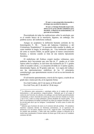 El azar es una progresión desconocida y
el tiempo una sucesión de números.
El azar y el tiempo formando el porvenir,
deben servir en los cálculos cabalísticos para
descubrir el final de un acontecimiento, o el
porvenir de un destino.
Prescindiendo de todas las explicaciones sobre la astrología, que
es el estudio básico de la masonería, digamos, sin embargo, dos
palabras acerca del simbolismo zodiacal.
Aunque no aceptamos la definición bastante corriente de los
historiógrafos F:. M:.: “fusión del Judaísmo Cabalístico y del
Cristianismo Neoplatónico”, la masonería debe enseñar la cábala, así
como también la magia, la astrología, etc. Una institución esotérica
tal como es nuestra Orden, no puede ignora el menor conocimiento
humano, y máxime cuando se trata de una materia típicamente
Iniciática.
El simbolismo del Zodíaco exigirá muchos volúmenes, pero
podemos decir brevemente que esta faja de 17 grados en el cielo
reposa sobre la eclíptica, la cual tiene una inclinación de 23 ½ grados
sobre el ecuador celeste, y se encuentra dividida en 12 partes iguales,
denominadas Signos, de 30 grados cada uno. Los signos del zodíaco
son las representaciones simbólicas de las 12 principales
constelaciones, que aparentemente recorre el sol en su movimiento de
translación26
.
El sol transita aparentemente, a través de los signos, a razón de un
grado más o menos por día, en la siguiente forma:
En el del Cordero, del 21 de marzo al 20 de abril27
En el del Toro, del 21 de abril al 20 de mayo
26
La diferencia entre astronomía y astrología radica en el empleo del sistema
heliocéntrico, o del geocéntrico, respectivamente. Sabiendo que el sol ocupa el
centro de este Universo, los cálculos, sin embargo, son más fáciles geocéntricamente
considerados, es decir, haciendo de cuenta que la tierra estuviera situada en el centro
y que el sol, y todo su cortejo planetario, giraran alrededor de nuestro globo. Con
base en esta hipótesis de trabajo escribieron sus obras los antiguos Iniciados, lo cual
ha servido para decir que los antiguos “consideraban” la tierra como el centro del
Universo!!!.
27
Sabemos que el primero de enero es el comienzo del año profano. El calendario
masónico comienza durante un fenómeno astronómico, en el equinoccio de
primavera, el 21 de marzo, algunas veces el 20, según los años. Esta jornada tiene
un sentido más profundo, y sobre todo más científico, porque la duración de la
noche tiene exactamente el mismo número de horas que el día; este es el verdadero
comienzo del año.
- -69
 