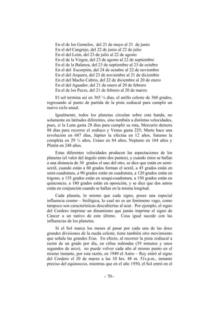 En el de los Gemelos, del 21 de mayo al 21 de junio
En el del Cangrejo, del 22 de junio al 22 de julio
En el del León, del 23 de julio al 22 de agosto
En el de la Virgen, del 23 de agosto al 22 de septiembre
En el de la Balanza, del 23 de septiembre al 23 de octubre
En el del Escorpión, del 24 de octubre al 22 de noviembre
En el del Arquero, del 23 de noviembre al 21 de diciembre
En el del Macho Cabrío, del 22 de diciembre al 20 de enero
En el del Aguador, del 21 de enero al 20 de febrero
En el de los Peces, del 21 de febrero al 20 de marzo.
El sol termina así en 365 ¼ días, el anillo celeste de 360 grados,
regresando al punto de partida de la pista zodiacal para cumplir un
nuevo ciclo anual.
Igualmente, todos los planetas circulan sobre esta banda, no
solamente en latitudes diferentes, sino también a distintas velocidades,
pues, si la Luna gasta 28 días para cumplir su ruta, Mercurio demora
88 días para recorrer el zodíaco y Venus gasta 225; Marte hace una
revolución en 687 días, Júpiter la efectúa en 12 años, Saturno la
completa en 29 ½ años, Urano en 84 años, Neptuno en 164 años y
Plutón en 248 años.
Estas diferentes velocidades producen las aspectaciones de los
planetas (el valor del ángulo entre dos puntos), y cuando éstos se hallan
a una distancia de 30 grados el uno del otro, se dice que están en semi-
sextil, cuando están a 60 grados forman el sextil, a 45 grados están en
semi-cuadratura, a 90 grados están en cuadratura, a 120 grados están en
trígono, a 135 grados están en sesqui-cuadratura, a 150 grados están en
quinconcio, a 180 grados están en oposición, y se dice que dos astros
están en conjunción cuando se hallan en la misma longitud.
Cada planeta, lo mismo que cada signo, posee una especial
influencia cosmo – biológica, lo cual no es un fenómeno vago, como
tampoco son características descubiertas al azar. Por ejemplo, el signo
del Cordero imprime un dinamismo que jamás imprime el signo de
Cáncer a un nativo de este último. Cosa igual sucede con las
influencias de los planetas.
Si el Sol marca los meses al pasar por cada una de las doce
grandes divisiones de la rueda celeste, tiene también otro movimiento
que señala las grandes Eras. En efecto, al recorrer la pista zodiacal a
razón de un grado por día, en cifras redondas (59 minutos y unos
segundos de arco), no puede volver cada año al mismo punto en el
mismo instante, por esta razón, en 1949 el Astro – Rey entró al signo
del Cordero el 20 de marzo a las 10 hrs. 48 m. 51s.p.m., instante
preciso del equinoccio, mientras que en el año 1950, el Sol entró en el
- -70
 