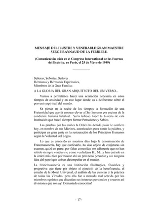 MENSAJE DEL ILUSTRE Y VENERABLE GRAN MAESTRE
SERGE RAYNAUD DE LA FERRIERE.
(Comunicación leída en el Congreso International de las Fuerzas
del Espíritu, en París, el 25 de Mayo de 1949)
Señoras, Señorías, Señores
Hermanas y Hermanos Espirituales,
Miembros de la Gran Familia:
A LA GLORIA DEL GRAN ARQUITECTO DEL UNIVERSO...
Vamos a permitirnos hacer una aclaración necesaria en estos
tiempos de ansiedad y en este lugar donde va a deliberarse sobre el
porvenir espiritual del mundo.
Se pierde en la noche de los tiempos la formación de una
Fraternidad que quería ensayar elevar al Ser humano por encima de la
condición humana habitual. Sería tedioso hacer la historia de esta
Institución que buscó siempre formar Pensadores y Sabios.
Las pruebas por las cuales la Orden ha debido pasar le confiere
hoy, en nombre de sus Mártires, autorización para tomar la palabra, y
participar en gran parte en la restauración de los Principios Humanos
según la Voluntad del Logos.
Lo que es conocido en nuestros días bajo la denominación de
Francmasonería, hay que confesarlo, ha sido objeto de conjeturas sin
examen, quizá en parte, por faltas cometidas por adherente que no han
sabido siempre conducirse como verdaderos H:. M:. y han entrado en
la orden más bien por buscar ahí un provecho personal y sin ninguna
idea del papel que debían desempeñar en el mundo.
La Francmasonería es una Institución filantrópica, filosófica y
progresiva que tiene por objeto el ejercicio de la beneficencia, el
estudio de la Moral Universal, el análisis de las ciencias y la práctica
de todas las Virtudes, pero ella fue a menudo mal servida por los
miembros egoístas que discutían sus intereses personales y crearon así
divisiones que son ay! Demasiado conocidas!
- -17
 