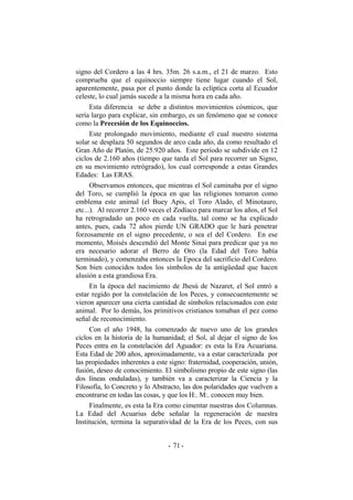 signo del Cordero a las 4 hrs. 35m. 26 s.a.m., el 21 de marzo. Esto
comprueba que el equinoccio siempre tiene lugar cuando el Sol,
aparentemente, pasa por el punto donde la eclíptica corta al Ecuador
celeste, lo cual jamás sucede a la misma hora en cada año.
Esta diferencia se debe a distintos movimientos cósmicos, que
sería largo para explicar, sin embargo, es un fenómeno que se conoce
como la Precesión de los Equinoccios.
Este prolongado movimiento, mediante el cual nuestro sistema
solar se desplaza 50 segundos de arco cada año, da como resultado el
Gran Año de Platón, de 25.920 años. Este período se subdivide en 12
ciclos de 2.160 años (tiempo que tarda el Sol para recorrer un Signo,
en su movimiento retrógrado), los cual corresponde a estas Grandes
Edades: Las ERAS.
Observamos entonces, que mientras el Sol caminaba por el signo
del Toro, se cumplió la época en que las religiones tomaron como
emblema este animal (el Buey Apis, el Toro Alado, el Minotauro,
etc...). Al recorrer 2.160 veces el Zodíaco para marcar los años, el Sol
ha retrogradado un poco en cada vuelta, tal como se ha explicado
antes, pues, cada 72 años pierde UN GRADO que le hará penetrar
forzosamente en el signo precedente, o sea el del Cordero. En ese
momento, Moisés descendió del Monte Sinaí para predicar que ya no
era necesario adorar el Berro de Oro (la Edad del Toro había
terminado), y comenzaba entonces la Epoca del sacrificio del Cordero.
Son bien conocidos todos los símbolos de la antigüedad que hacen
alusión a esta grandiosa Era.
En la época del nacimiento de Jhesú de Nazaret, el Sol entró a
estar regido por la constelación de los Peces, y consecuentemente se
vieron aparecer una cierta cantidad de símbolos relacionados con este
animal. Por lo demás, los primitivos cristianos tomaban el pez como
señal de reconocimiento.
Con el año 1948, ha comenzado de nuevo uno de los grandes
ciclos en la historia de la humanidad; el Sol, al dejar el signo de los
Peces entra en la constelación del Aguador: es esta la Era Acuariana.
Esta Edad de 200 años, aproximadamente, va a estar caracterizada por
las propiedades inherentes a este signo: fraternidad, cooperación, unión,
fusión, deseo de conocimiento. El simbolismo propio de este signo (las
dos líneas onduladas), y también va a caracterizar la Ciencia y la
Filosofía, lo Concreto y lo Abstracto, las dos polaridades que vuelven a
encontrarse en todas las cosas, y que los H:. M:. conocen muy bien.
Finalmente, es esta la Era como cimentar nuestras dos Columnas.
La Edad del Acuarius debe señalar la regeneración de nuestra
Institución, termina la separatividad de la Era de los Peces, con sus
- -71
 
