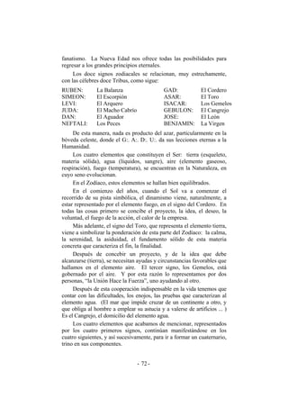 fanatismo. La Nueva Edad nos ofrece todas las posibilidades para
regresar a los grandes principios eternales.
Los doce signos zodiacales se relacionan, muy estrechamente,
con las célebres doce Tribus, como sigue:
RUBEN:
SIMEON:
LEVI:
JUDA:
DAN:
NEFTALI:
La Balanza
El Escorpión
El Arquero
El Macho Cabrío
El Aguador
Los Peces
GAD:
ASAR:
ISACAR:
GEBULON:
JOSE:
BENJAMIN:
El Cordero
El Toro
Los Gemelos
El Cangrejo
El León
La Virgen
De esta manera, nada es producto del azar, particularmente en la
bóveda celeste, donde el G:. A:. D:. U:. da sus lecciones eternas a la
Humanidad.
Los cuatro elementos que constituyen el Ser: tierra (esqueleto,
materia sólida), agua (líquidos, sangre), aire (elemento gaseoso,
respiración), fuego (temperatura), se encuentran en la Naturaleza, en
cuyo seno evolucionan.
En el Zodíaco, estos elementos se hallan bien equilibrados.
En el comienzo del años, cuando el Sol va a comenzar el
recorrido de su pista simbólica, el dinamismo viene, naturalmente, a
estar representado por el elemento fuego, en el signo del Cordero. En
todas las cosas primero se concibe el proyecto, la idea, el deseo, la
voluntad, el fuego de la acción, el calor de la empresa.
Más adelante, el signo del Toro, que representa el elemento tierra,
viene a simbolizar la ponderación de esta parte del Zodíaco: la calma,
la serenidad, la asiduidad, el fundamento sólido de esta materia
concreta que caracteriza el fin, la finalidad.
Después de concebir un proyecto, y de la idea que debe
alcanzarse (tierra), se necesitan ayudas y circunstancias favorables que
hallamos en el elemento aire. El tercer signo, los Gemelos, está
gobernado por el aire. Y por esta razón lo representamos por dos
personas, “la Unión Hace la Fuerza”, uno ayudando al otro.
Después de esta cooperación indispensable en la vida tenemos que
contar con las dificultades, los enojos, las pruebas que caracterizan al
elemento agua. (El mar que impide cruzar de un continente a otro, y
que obliga al hombre a emplear su astucia y a valerse de artificios ... )
Es el Cangrejo, el domicilio del elemento agua.
Los cuatro elementos que acabamos de mencionar, representados
por los cuatro primeros signos, continúan manifestándose en los
cuatro siguientes, y así sucesivamente, para ir a formar un cuaternario,
trino en sus componentes.
- -72
 
