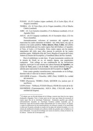 FUEGO: (1) El Cordero (signo cardinal), (5) el León (fijo), (9) el
Arquero (mutable)
TIERRA: (2) El Toro (fijo), (6) la Virgen (mutable), (10) el Macho
Cabrío (cardinal)
AIRE: (3) Los Gemelos (mutable), (7) la Balanza (cardinal), (11) el
Aguador (fijo)
AGUA: (4) El Cangrejo (cardinal), (8) el Escorpión (fijo), (12) los
Peces (mutable).
Automáticamente volvemos al comienzo del capítulo para
mencionar los cuatro elementos en hebreo: nar, traba, hasui, ma, que se
refieren a las cuatro palabras: Saber, Querer, Osar, Callar, del célebre
axioma simbolizado por los cuatro signos fijos del Zodíaco: el Aguador,
el Toro, el León y el Escorpión. Estos cuatro signos son los puntos
importantes del cielo, pues ellos marcan la posición de las cuatro
estrellas regias: Aldebarán (Ojo del Toro), Régulos (Corazón del León),
Antares (Corazón del Escorpión), y Fomalhaut (Boca del Pez Austral).
Pero el simbolismo va más lejos. El gran monumento esotérico de
la meseta de Gizeh no es, en manera alguna, una arquitectura
cualquiera. Esta esfinge es una combinación de las Iniciaciones
egipcias, razón por la cual ostenta una cabeza humana (el Aguador), un
cuerpo de Toro, patas y cola de León. Este animal fabuloso tiene alas,
además para representar la transmutación del Escorpión en Aguila 28
.
Estas cuatro grandes constelaciones, representadas en la Esfinge,
denotan todo el valor de la síntesis simbólica:
AGUADOR (Ciencia – Filosofía), AIRE (Nar), SABER (La verdad
del misterio)
TORO (Paciencia), TIERRA (Trab), QUERER (La justicia por el
sacrificio).
LEON (Amor – Nobleza), FUEGO (Hasui), OSAR (En razón de la fe)
ESCORPION (Transmutación), AGUA (Ma), CALLAR (sobre la
realidad del dogma).
28
El adepto que era llevado delante de la Esfinge, conocía muy bien los tres signos
Zodiacales (Aguador, Toro y León), pero era en vano que tratara de reconocer el
cuarto signo fijo de la Astrología Tradicional. Solamente aquellos que estaban
suficientemente iniciados en Astrología Esotérica podían responder que el
misterioso signo del Escorpión estaba representado por su octava mayor, el Aguila,
y según la explicación de esta transformación, era entonces cuando se les autorizaba
a entrar por la puerta colocada en medio de las patas del animal de piedra, e ir a la
cámara de meditación (situada en la cabeza), donde dos grandes ojos se fijaban en el
nuevo Discípulo. Los ojos de la Esfinge son vacíos al exterior y miran al interior de
la cabeza: misterio de la introspección.
- -73
 