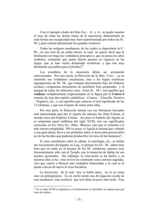 Con el ejemplo citado del Rito Esc:. A:. y A:. se puede mostrar
el caso de todas las demás ramas de la masonería, demostrando en
toda forma una incapacidad muy bien experimentada por todos los H:.
M:.), para realizar plenamente los grandes misterios.
Todas las antiguas enseñanzas, de las cuales es depositaria la F:.
M:., no son sino de un orden menor, lo cual no quiere decir que la
Institución no tenga los verdaderos principios y que no posea los altos
símbolos, solamente que jamás fueron puestos en vigencia en las
logias, que se han vuelto demasiado exotéricas, y que son muy
fácilmente accesibles para el profano29
.
Los miembros de la masonería deben ser seriamente
seleccionados. Por esta razón, la Dirección de la Mas:. Univ:. ya no
transmite sus verdaderas enseñanzas, sino a las logias esotéricas
(agrupaciones de M:. M:. que trabajan directamente bajo las Ordenes
ocultas), compuestas únicamente de miembros bien preparados y al
margen de todos los diferentes ritos. Estos H:. M:> son aquellos que
realizan verdaderamente (representados en la figura por el Centro 6
reunión de loas dos reptiles simbólicas: Ciencia – Filosofía, Positivo
– Negativo, etc...), son aquellos que conocen el real significado de las
2 Columnas, y que son el punto de unión entre ellas...
Por otra parte, la Dirección misma con sus Patriarcas Iniciados
está representada aquí por el Aguila (la cabeza), las Altas Esferas, el
mundo cerca del Empíreo Celeste. Así pues el símbolo del Aguila no
es solamente aquel emblema del siglo XVIII, con sus significados
conocidos en los Altos Gr:. (Mas:. Blanca), sino que se remonta a la
más remota antigüedad. NO es acaso, el Aguila el animal que volando
a una gran altura, lleva a sus polluelos sobre el dorso para preservarlos
así de las heridas que pudieran producirles los tiros de los humanos?...
Si estas enseñanzas sobre la cábala, la astrología, etc., se hallan
tan escasamente divulgadas en Log:. es porque los Gr:. M:. saben muy
bien que no están ya al alcance de los M:. modernos, quienes muy
frecuentemente sólo van al Templo con la intención de hablar de sus
asuntos personales. Sin embargo, la renovación se ha hecho, y en
nuestros días se ha visto revivir no solamente estas ciencias sagradas,
sino que vuelve a florecer una verdadera fraternidad, a la cual se le
puede colocar de nuevo la Joya Iniciática.
La Iniciación, de la cual hoy se habla tanto, no es en suma
sino un prolegómeno. Es en cierto modo una divulgación oculta de
una enseñanza más esotérica que será dada un poco más tarde. Esta
29
En el siglo XVIII en Inglaterra, el reclutamiento se efectuaba, no importa por qué
clase de medios.
- -75
 