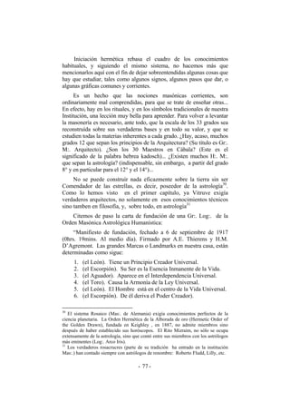 Iniciación hermética rebasa el cuadro de los conocimientos
habituales, y siguiendo el mismo sistema, no hacemos más que
mencionarlos aquí con el fin de dejar sobreentendidas algunas cosas que
hay que estudiar, tales como algunos signos, algunos pasos que dar, o
algunas gráficas comunes y corrientes.
Es un hecho que las nociones masónicas corrientes, son
ordinariamente mal comprendidas, para que se trate de enseñar otras...
En efecto, hay en los rituales, y en los símbolos tradicionales de nuestra
Institución, una lección muy bella para aprender. Para volver a levantar
la masonería es necesario, ante todo, que la escala de los 33 grados sea
reconstruída sobre sus verdaderas bases y en todo su valor, y que se
estudien todas la materias inherentes a cada grado. ¿Hay, acaso, muchos
grados 12 que sepan los principios de la Arquitectura? (Su título es Gr:.
M:. Arquitecto). ¿Son los 30 Maestros en Cábala? (Este es el
significado de la palabra hebrea kadosch)... ¿Existen muchos H:. M:.
que sepan la astrología? (indispensable, sin embargo, a partir del grado
8° y en particular para el 12° y el 14°)...
No se puede construír nada eficazmente sobre la tierra sin ser
Comendador de las estrellas, es decir, poseedor de la astrología30
.
Como lo hemos visto en el primer capítulo, ya Vitruve exigía
verdaderos arquitectos, no solamente en esos conocimientos técnicos
sino tamben en filosofía, y, sobre todo, en astrología31
Citemos de paso la carta de fundación de una Gr:. Log:. de la
Orden Masónica Astrológica Humanística:
“Manifiesto de fundación, fechado a 6 de septiembre de 1917
(0hrs. 19mins. Al medio día). Firmado por A.E. Thierens y H.M.
D’Agremont. Las grandes Marcas o Landmarks en nuestra casa, están
determinadas como sigue:
1. (el León). Tiene un Principio Creador Universal.
2. (el Escorpión). Su Ser es la Esencia Inmanente de la Vida.
3. (el Aguador). Aparece en el Interdependencia Universal.
4. (el Toro). Causa la Armonía de la Ley Universal.
5. (el León). El Hombre está en el centro de la Vida Universal.
6. (el Escorpión). De él deriva el Poder Creador).
30
El sistema Rosaico (Mas:. de Alemania) exigía conocimientos perfectos de la
ciencia planetaria. La Orden Hermética de la Alborada de oro (Hermetic Order of
the Golden Drawn), fundada en Keighley , en 1887, no admite miembros sino
después de haber establecido sus horóscopos. El Rito Mizraim, no sólo se ocupa
extensamente de la astrología, sino que contó entre sus miembros con los astrólogos
más eminentes (Log:. Arco Iris).
31
Los verdaderos rosacrucres (parte de su tradición ha entrado en la institución
Mas:.) han contado siempre con astrólogos de renombre: Roberto Fludd, Lilly, etc.
- -77
 