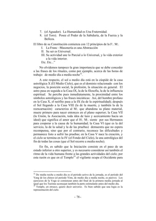 7. (el Aguador). La Humanidad es Una Fraternidad.
8. (el Toro). Posee el Poder de la Sabiduría, de la Fuerza y la
Belleza.
El libro de su Constitución comienza con 12 principios de la F:. M:.
I. La Franc –Masonería es una Abstracción
II. Su ser es Universal.
III. Su actividad une lo Parcial a lo Universal, y la vida exterior
a la vida interior.
Etc. Etc...”
No olvidemos tampoco la gran importancia que se debe conceder
a las frases de los rituales, como por ejemplo, acerca de las horas de
trabajo: de medio día a media noche32
.
A este respecto, el sol a medio día está en la cúspide de la casa
astrológica X (El Medio Cielo), que es el dominio relacionado con los
negocios, la posición social, la profesión, la situación en general. El
astro pasa en seguida a la Casa IX, la de la filosofía, la de la influencia
espiritual. Se percibe pues inmediatamente, la proximidad entre los
símbolos astrológicos y las frases iniciáticas: Así, del hombre profano
en la Casa X, el neófito pasa a la IX (la de la espiritualidad); después
el Sol llegando a la Casa VIII (la de la muerte, y también la de la
reencarnación) caracteriza al M:. que abandona su plano material,
muere primero para nacer entonces en el plano superior; la Casa VII
(la Unión, la Asociación, toda idea de lazo y acercamiento hacia un
ideal) que significa el amor que el H:. M:. siente por sus Hermanos
para cooperar a la causa de la humanidad; la Casa VI (que es la del
servicio, la de la salud y la de las pruebas) demuestra que no espera
recompensa, sino que por el contrario, reconoce las dificultades y
permanece listo a sufrir las pruebas; en la Casa V nace la creación, y
el ciclo se termina en la IV (el Fondo del Cielo), la una astrológica del
fin de todas las cosas (que el Sol recorre a media noche).
En fin, es sabido que la Iniciación consiste en el paso de un
estado inferior a otro superior, y es necesario considerar así también el
ritmo de la vida humana frente a las grandes actividades del cielo; por
esta razón es que en el Templo33
el vigilante ocupa el Occidente para
32
De media noche a medio día es el período activo de la jornada, es el período del
Yang de los chinos (el período Yinn, de medio día a media noche, es pasivo). Los
ejercicios de la Yoga se comienzan antes del final de la primera media jornada al
igual que los Taoístas aconsejan también la parte estimulante antes del medio día.
33
Templo, en etrusco, quiere decir universo. Es bien sabido que una logia es la
representación del cielo.
- -78
 