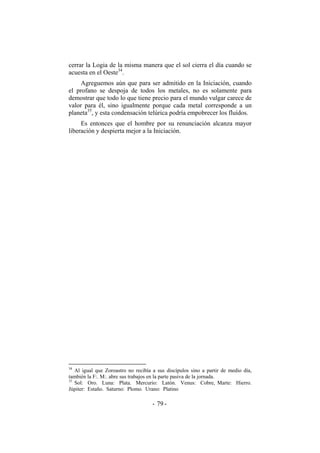 cerrar la Logia de la misma manera que el sol cierra el día cuando se
acuesta en el Oeste34
.
Agreguemos aún que para ser admitido en la Iniciación, cuando
el profano se despoja de todos los metales, no es solamente para
demostrar que todo lo que tiene precio para el mundo vulgar carece de
valor para él, sino igualmente porque cada metal corresponde a un
planeta35
, y esta condensación telúrica podría empobrecer los fluídos.
Es entonces que el hombre por su renunciación alcanza mayor
liberación y despierta mejor a la Iniciación.
34
Al igual que Zoroastro no recibía a sus discípulos sino a partir de medio día,
también la F:. M:. abre sus trabajos en la parte pasiva de la jornada.
35
Sol: Oro. Luna: Plata. Mercurio: Latón. Venus: Cobre, Marte: Hierro.
Júpiter: Estaño. Saturno: Plomo. Urano: Platino
- -79
 