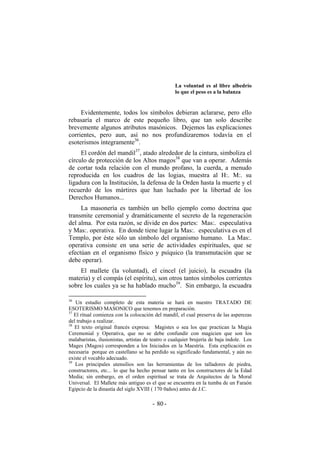 La voluntad es al libre albedrío
lo que el peso es a la balanza
Evidentemente, todos los símbolos debieran aclararse, pero ello
rebasaría el marco de este pequeño libro, que tan solo describe
brevemente algunos atributos masónicos. Dejemos las explicaciones
corrientes, pero aun, así no nos profundizaremos todavía en el
esoterismos íntegramente36
.
El cordón del mandil37
, atado alrededor de la cintura, simboliza el
círculo de protección de los Altos magos38
que van a operar. Además
de cortar toda relación con el mundo profano, la cuerda, a menudo
reproducida en los cuadros de las logias, muestra al H:. M:. su
ligadura con la Institución, la defensa de la Orden hasta la muerte y el
recuerdo de los mártires que han luchado por la libertad de los
Derechos Humanos...
La masonería es también un bello ejemplo como doctrina que
transmite ceremonial y dramáticamente el secreto de la regeneración
del alma. Por esta razón, se divide en dos partes: Mas:. especulativa
y Mas:. operativa. En donde tiene lugar la Mas:. especulativa es en el
Templo, por éste sólo un símbolo del organismo humano. La Mas:.
operativa consiste en una serie de actividades espirituales, que se
efectúan en el organismo físico y psíquico (la transmutación que se
debe operar).
El mallete (la voluntad), el cincel (el juicio), la escuadra (la
materia) y el compás (el espíritu), son otros tantos símbolos corrientes
sobre los cuales ya se ha hablado mucho39
. Sin embargo, la escuadra
36
Un estudio completo de esta materia se hará en nuestro TRATADO DE
ESOTERISMO MASONICO que tenemos en preparación.
37
El ritual comienza con la colocación del mandil, el cual preserva de las asperezas
del trabajo a realizar.
38
El texto original francés expresa: Magistes o sea los que practican la Magia
Ceremonial y Operativa, que no se debe confundir con magicien que son los
malabaristas, ilusionistas, artistas de teatro o cualquier brujería de baja índole. Los
Mages (Magos) corresponden a los Iniciados en la Maestría. Esta explicación es
necesaria porque en castellano se ha perdido su significado fundamental, y aún no
existe el vocablo adecuado.
39
Los principales utensilios son las herramientas de los talladores de piedra,
constructores, etc... lo que ha hecho pensar tanto en los constructores de la Edad
Media; sin embargo, en el orden espiritual se trata de Arquitectos de la Moral
Universal. El Mallete más antiguo es el que se encuentra en la tumba de un Faraón
Egipcio de la dinastía del siglo XVIII ( 170 0años) antes de J.C.
- -80
 