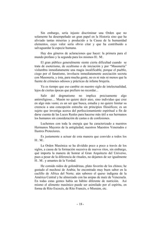 Sin embargo, sería injusto discriminar una Orden que no
solamente ha desempeñado un gran papel en la Historia sino que ha
aliviado tantas miserias y producido a la Causa de la humanidad
elementos, cuyo valor sería obvio citar y que ha contribuido a
salvaguardar la especie humana.
Hay dos géneros de aclaraciones que hacer: la primera para el
mundo profano y la segunda para los mismos H:. M:.
El gran público generalmente siente cierta dificultad cuando se
trata de esoterismo, de ocultismo o de iniciación y por “Masonería”
vislumbra inmediatamente una magia incalificable, porque el pueblo,
ciego por el fanatismo, involucra inmediatamente asociación secreta
con Masonería, y ésta, para mucha gente, no es ni más ni menos que la
fuente de crímenes odiosos y prácticas de infame brujería.
Ya es tiempo que eso cambie en nuestro siglo de intelectualidad,
lejos de ciertas épocas que prefiero no recordar...
Salir del dogmatismo no implica precisamente algo
antirreligioso.... Masón no quiere decir ateo, sino individuo que cree
en algo más vasto; es un ser que busca, estudia y no quiere limitar su
creencia a una concepción estrecha sin principios filosóficos; es un
sujeto que investiga acerca del perfeccionamiento espiritual a fin de
darse cuenta de las Luces Reales para hacerse más útil a sus hermanos
los humanos sin consideración de castas o de confesiones.
Luchemos con toda la energía que ha caracterizado a nuestros
Hermanos Mayores de la antigüedad, nuestros Maestros Venerados e
Ilustres Protectores.
Es justamente a actuar de esta manera que convido a todos los
H:. M:.
La Orden Masónica se ha dividido poco a poco a través de los
siglos, a causa de la formación sucesiva de nuevos ritos, sin embargo,
qué importa la manera de honrar al Gran Arquitecto del Universo,
pues a pesar de la diferencia de rituales, no dejamos de ser igualmente
H:. M:. y amantes de la Verdad.
He comido nidos de golondrinas, plato favorito de los chinos; he
gustado el mechoui de Arabia; he encontrado muy buen sabor en la
cuclillo de Africa del Norte; aún saboreo el queso indígena de la
América Central y he almorzado con las arepas de maíz de Venezuela.
En todas estas gentes había un hábito diferente de nutrición. Así
mismo el alimento masónico puede ser asimilado por el espíritu, en
forma de Rito Escocés, de Rito Francés, o Misraim, etc.
- -18
 