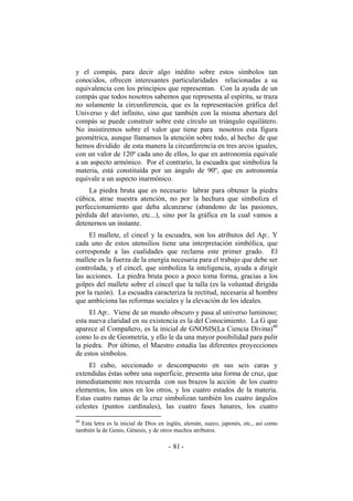 y el compás, para decir algo inédito sobre estos símbolos tan
conocidos, ofrecen interesantes particularidades relacionadas a su
equivalencia con los principios que representan. Con la ayuda de un
compás que todos nosotros sabemos que representa al espíritu, se traza
no solamente la circunferencia, que es la representación gráfica del
Universo y del infinito, sino que también con la misma abertura del
compás se puede construír sobre este círculo un triángulo equilátero.
No insistiremos sobre el valor que tiene para nosotros esta figura
geométrica, aunque llamamos la atención sobre todo, al hecho de que
hemos dividido de esta manera la circunferencia en tres arcos iguales,
con un valor de 120º cada uno de ellos, lo que en astronomía equivale
a un aspecto armónico. Por el contrario, la escuadra que simboliza la
materia, está constituída por un ángulo de 90º, que en astronomía
equivale a un aspecto inarmónico.
La piedra bruta que es necesario labrar para obtener la piedra
cúbica, atrae nuestra atención, no por la hechura que simboliza el
perfeccionamiento que deba alcanzarse (abandono de las pasiones,
pérdida del atavismo, etc...), sino por la gráfica en la cual vamos a
detenernos un instante.
El mallete, el cincel y la escuadra, son los atributos del Ap:. Y
cada uno de estos utensilios tiene una interpretación simbólica, que
corresponde a las cualidades que reclama este primer grado. El
mallete es la fuerza de la energía necesaria para el trabajo que debe ser
controlada, y el cincel, que simboliza la inteligencia, ayuda a dirigir
las acciones. La piedra bruta poco a poco toma forma, gracias a los
golpes del mallete sobre el cincel que la talla (es la voluntad dirigida
por la razón). La escuadra caracteriza la rectitud, necesaria al hombre
que ambiciona las reformas sociales y la elevación de los ideales.
El Ap:. Viene de un mundo obscuro y pasa al universo luminoso;
esta nueva claridad en su existencia es la del Conocimiento. La G que
aparece al Compañero, es la inicial de GNOSIS(La Ciencia Divina)40
como lo es de Geometría, y ello le da una mayor posibilidad para pulir
la piedra. Por último, el Maestro estudia las diferentes proyecciones
de estos símbolos.
El cubo, seccionado o descompuesto en sus seis caras y
extendidas éstas sobre una superficie, presenta una forma de cruz, que
inmediatamente nos recuerda con sus brazos la acción de los cuatro
elementos, los unos en los otros, y los cuatro estados de la materia.
Estas cuatro ramas de la cruz simbolizan también los cuatro ángulos
celestes (puntos cardinales), las cuatro fases lunares, los cuatro
40
Esta letra es la inicial de Dios en inglés, alemán, sueco, japonés, etc., así como
también la de Genio, Génesis, y de otros muchos atributos.
- -81
 