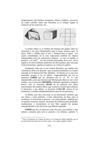 temperamentos del hombre (sanguíneo, bilioso, linfático, nervioso),
las cuatro estrellas reales que marcaban en el antiguo Egipto el
comienzo de las estaciones, etc...
La piedra cúbica es el símbolo del dominio del adepto sobre los
elementos y sus seres (Salamandras para el fuego, Gnomos para la
tierra, Silfos y Sílfides para el aire, y Ondinas para el agua). Las
cuatro extremidades de la cruz representan también los objetos
indispensables para las operaciones mágicas: la vara, la espada, el
pántaclo y la copa41
. Los dos trazados principales de la cruz, son la
espada y el cetro (símbolos poderosos de altos grados), pero aun aquí
la línea horizontal significa la materia y la vertical el espíritu.
Finalmente, todo esto es una síntesis filosófica, que implica una
voluntad de obrar con denuedo para el perfeccionamiento (es la pesa
colocada en la balanza del libre albedrío). El destino no es una cosa
inmutable, porque si no, no habría responsabilidad; por eso es
necesario SABER que los designios del G:. A:. D:. U:. son
impenetrables, pero que tenemos una libertad para obrar en uno u otro
sentido; nos es necesario QUERER el alimento espiritual a cualquier
precio; noS es necesario OSAR en el esfuerzo con pleno
conocimiento del sendero difícil, que es preciso recorrer para alcanzar
la Iniciación, y por último, es necesario CALLAR acerca de las
enseñanzas y meditar indispensablemente antes de las decisiones.
La Biblia, esta clave universal, es un monumento esotérico que
nos ofrece, o bien profecías, o bien indicaciones de base, para el
ocultismo y la Iniciación en general. Las cuatro grandes palabras que
en muchas ocasiones citamos, son puntos de referencia para profundas
meditaciones, y encontramos en este libro sagrado los pasajes
correspondientes a las elecciones que debemos aprender.
SABER que hay en todas las cosas una tesis, una antitesis y una
síntesis; consultar para esto la epístola a los hebreos, capítulo V,
41
Esto se encuentra en el juego del tarot y en el juego de cartas españolas, que es
una derivación de aquel con sus cuatro series: oros, copas, espadas y bastos.
- -82
 