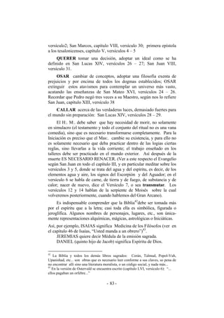 versículo2; San Marcos, capítulo VIII, versículo 30; primera epístola
a los tesalonicenses, capítulo V, versículos 4 – 5
QUERER tomar una decisión, adoptar un ideal como se ha
definido en San Lucas XIV, versículos 26 – 27; San Juan VIII,
versículo 31.
OSAR cambiar de conceptos, adoptar una filosofía exenta de
prejuicios y por encima de todos los dogmas establecidos; OSAR
extinguir estos atavismos para contemplar un universo más vasto,
acatando las enseñanzas de San Mateo XVI, versículos 24 – 26.
Recordar que Pedro negó tres veces a su Maestro, según nos lo refiere
San Juan, capítulo XIII, versículo 38
CALLAR acerca de las verdaderas luces, demasiado fuertes para
el mundo sin preparación: San Lucas XIV, versículos 28 – 29.
El H:. M:. debe saber que hay necesidad de morir, no solamente
en simulacro (el testamento y todo el conjunto del ritual no es una vana
comedia), sino que es necesario transformarse completamente. Para la
Iniciación es preciso que el Mas:. cambie su existencia, y para ello no
es solamente necesario que deba practicar dentro de las logias ciertas
reglas, sino llevarlas a la vida corriente; el trabajo enseñado en los
talleres debe ser practicado en el mundo exterior. Así después de la
muerte ES NECESARIO RENACER. (Ver a este respecto el Evangelio
según San Juan en todo el capítulo III, y en particular meditar sobre los
versículos 3 y 5, donde se trata del agua y del espíritu, es decir, de los
elementos agua y aire, los signos del Escorpión y del Aguador; en el
versículo 6 se habla de carne, de tierra y de fuego, de substancia y de
calor; nacer de nuevo, dice el Versículo 7, o sea transmutar. Los
versículos 12 y 14 hablan de la serpiente de Moisés sobre la cual
volveremos posteriormente, cuando hablemos del Gran Arcano).
Es indispensable comprender que la Biblia42
debe ser tomada más
por el espíritu que a la letra; casi toda ella es simbólica, figurada o
jeroglífica. Algunos nombres de personajes, lugares, etc., son única-
mente representaciones alquímicas, mágicas, astrológicas o Iniciáticas.
Así, por ejemplo, ISAIAS significa Medicina de los Filósofos (ver en
el capítulo 46 de Isaías, “Usted manda a un obrero”)43
.
JEREMIAS quiere decir Médula de la emisión sagrada.
DANIEL (quinto hijo de Jacob) significa Espíritu de Dios.
42
La Biblia y todos los demás libros sagrados: Corán, Talmud, Popol-Vuh,
Upanishad, etc... son obras que es necesario leer conforme a sus claves, so pena de
no encontrar allí sino una literatura moralista, o un código social, y nada más...
43
En la versión de Ostervald se encuentra escrito (capítulo LVI, versículo 6): “...
ellos pagaban un orfebre...”
- -83
 