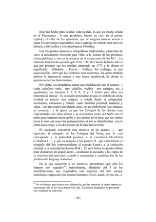 Esto fue hecho para ocultar, todavía más, lo que ya estaba velada
en el Pentateuco. A este propósito, hemos ya visto en el primer
capítulo, el valor de los epónimos, que de ninguna manera vienen a
negar los personajes legendarios, sino a agregar un sentido más real a la
historia, a los hechos y a la importancia filosófica.
Los tres puntos masónicos ortográficos tradicionales, carecerían de
valor si únicamente sirvieran para velar, a la lectura de los profanos,
ciertas palabras, y esta es la creencia de la mayor parte de los M:.!... La
tradición historicista quisiera que el Gr:. Or:. de Francia hubiera sido el
que por primera vez los hubiera empleado en 1774 y le dieron el
significado: Sabiduría – Fuerza – Belleza. Sin embargo, es una
equivocación creer que los símbolos sean modernos, así como también
atribuir la masonería misma a esta época medioeval, de donde la
quieren tomar los historiadores...
Por cierto, los templarios tenían una predilección pro el número 3
(cada caballero tenía tres caballos, recibía tres castigos, etc...)
igualmente, los números 6, 7, 8, 9, 12 y 13 tenían para ellos una
importancia similar. Es necesario percatarse de que el símbolo de dicha
trinidad es mucho más antiguo, y señala desde la antigüedad:
nacimiento, existencia y muerte, como también juventud, madurez y
vejez. Los tres puntos provienen, pues, de un simbolismo más antiguo;
se remontan a la época en que los Colegios de los Sabios eran
representados por estos puntos y se reconocían como del Norte con el
punto precisamente hacia arriba y dos puntos en la base, con un vértice
hacia lo alto, así como los pertenecientes al Sur se identificaban con la
punta hacia abajo y los dos puntos de la base hacia arriba.
Es necesario conservar esta simetría de los puntos ∴ que
equivalen al triángulo de los Colegios del Norte, por lo cual
corresponde a la polaridad positiva, a la enseñanza Occidental
(Columna J ∴, y que es opuesta a los puntos Θ que caracterizan el
triángulo del Sur correspondiente al aspecto Lunar), a la Iniciación
oriental, a la pasividad (columna B Θ ). En otra forma los puntos deben
estar dispuestos en ángulo recto:., ocultando la escuadra y las reglas de
la construcción universal, cuando s encuentren a continuación de las
palabras del lenguaje masónico.
En lo que concierne a los números, recordemos que sólo los
impares son sagrados44
; naturalmente, alrededor del 3 de las
manifestaciones son inagotables (los aspectos del Sol: aurora,
meridiano, crepúsculo; los estados humanos: físico, astral, divino, etc...)
44
No olvidemos, para ilustrar esta afirmación, que las simetrías de orden imparte se
encuentran sólo en los seres dotados de vida. La materia inorgánica no presentan
sino simetrías de orden par.
- -84
 