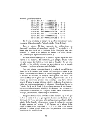 Podemos igualmente obtener:
123456789 x 9 = 1111111101 : 9
123456789 x 18 = 2222222202 : 18 1 + 8 = 9
123456789 x 27 = 3333333303 : 27 2 + 7 = 9
123456789 x 36 = 4444444404 : 36 3 + 6 = 9
123456789 x 45 = 5555555505 : 45 4 + 5 = 9
123456789 x 54 = 6666666606 : 54 5 + 4 = 9
123456789 x 63 = 7777777707 : 63 6 + 3 = 9
123456789 x 72 = 8888888808 : 72 7 + 2 = 9
123456789 x 81 = 9999999909 : 81 8 + 1 = 9
En lo que concierne al número 12 es obvio mencionarlo como
exponente del Zodíaco, de los Apóstoles, de las Tribus de Israel.
Para el número 24 (que representa los medios-signos en
Astrología), acudimos al Apocalipsis capítulo IV, versículos 4 – 7,
donde hace mención de los 24 Ancianos, de las 7 lámparas, y de los 4
animales (24 Genios de las horas de una jornada – en Persia, Izzids –
los 7 planetas y las 4 grandes constelaciones...)
Un buen número de religiosos ha olvidado la parte importante de la
ciencia de los números. El cirstianismo, por ejemplo, debería contar
con una Escuela de Misterios, puesto que su fundador fue un Gran
Iniciado en los misterios esenios (en concordancia con la escuela
Pitagórica y con las escuelas secretas de la India).
San Juan mismo, en sus escritos da la prueba de que el Maestro
Jhesu fue un Hierofante muy versado en los antiguos Arcanos y que
estaba familiarizado con el ritual de los cultos egipcios. San Mateo fue
el Maestro de Basilides, el inmortal sabio egipcio, que fundó con
Simón el Mago en la Iglesia de San Pedro, el gnosticismo (que es el
sistema de misticismo cristiano más completo que haya existido
jamás). Durante la época cristiana primitiva en Roma, el cristianismo
estaba en estrecho contacto con el mitraísmo (filosofía del fuego, en
Persia) y fue de ahí de donde derivaron la mayor parte de los rituales y
ceremonias del cristianismo primitivo. Por lo tanto, cada sacerdote del
cristianismo, cada ministro del Evangelio, debería ser un anatomista, un
fisiólogo, un astrónomo, un filósofo y un matemático.
Pitágoras atribuía mucha importancia a los números 7 y 10 por que
el 7 es la suma de 3 y 4, que significa la unión del hombre con la
Divinidad. El 7, que representa la ley de la evolución, es la cifra de los
adeptos de las Grandes Iniciaciones y expresa la realización completa
de todas las cosas en 7 grados. El 10, formado por la adición de las
cuatro primeras cifras entre sí (1 + 2 + 3 + 4 = 10), es un número
perfecto y Divino, porque aúna todos los principios evolucionados
reunidos en una nueva Unidad.
- -86
 