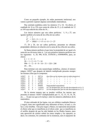 Como un pequeño ejemplo, de orden puramente intelectual, nos
vamos a permitir exponer algunas curiosidades matemáticas.
Hay amistad cuadrática entre los números 13 y 16. En efecto, el
cuadrado de 16 es 256 cuya suma de cifras da 13, y el cuadrado de 13
es 169 cuya adición de cifras da 16...
Los únicos números que son cubos perfectos: 1, 8 y 27, son
iguales también a la suma de las cifras de sus cubos:
13
= 1
83
= 512 = 5 + 1 +2 = 8
273
= 19683 = 1 + 9 + 6 + 8 + 3 = 27
17, 28 y 26, sin ser cubos perfectos, presentan no obstante
propiedades idénticas en relación con la suma de las cifras de sus cubos.
Se llama número perfecto al que tiene la propiedad de ser igual a la
suma de sus divisores entre sí. Los seis primeros números perfectos son
los siguientes: 6, 28, 496, 8128, 33550336 y 8589869056, pues, en
efecto:
6 = 1 + 2 + 3
28 = 1 + 2 + 4 + 7 + 14
496 = 1 + 2 + 4 + 8 + 16 + 31 + 124 + 248
etc... etc...
Para terminar con esta numerología simbólica, citemos el número
mágico 142857 que después de haberlo multiplicado presenta siempre
las mismas cifras que lo componen.
142857
142857
142857
142857
142857
142857
142857
142857
X
X
X
X
X
X
X
X
2
3
4
5
6
7
8
9
=
=
=
=
=
=
=
=
285714
428571
571428
714285
857142
999999
1142856
1285713
(las cifras son las mismas, pero en orden progresivo)
“ “ “ “ “ “ “ “ “
“ “ “ “ “ “ “ “ “
“ “ “ “ “ “ “ “ “
“ “ “ “ “ “ “ “ “
Particularidad sorprendente!
(el 7 ha desaparecido, pero ha sido descompuesto en 6 y 1)
(el 4 ha desaparecido, pero ha sido descompuesto en 3 y 1)
De la misma manera que se pueden verificar las rarezas que
presenta el número 142857 multiplicándolo por 11, 12, 13, 15, 16, 18,
etc...... Es por eso que se le incluye entre los números cabalísticos de la
matemática.
El piso enlosado de las logias, con sus célebres cuadrados blancos
y negros, tiene otro significados muy diferentes al bien y al mal, o, a la
luz y a las tinieblas. Este piso negro y blanco, no representa únicamente
el efecto solar que se manifiesta en el efecto solar que se manifiesta en
el neófito después de que ha sido bañado en los fluídos lunares, pues
esta oposición de colores señala los tonos simples y los opuestos, es
decir, los extremos, los contrastes de la existencia, aun el espejismo de
- -87
 