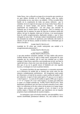 Lahur Sessa, vino a ofrecerle un juego de su invención que consistía en
un gran tablero dividido en 64 casillas iguales, sobre las cuales
evolucionaban un rey, una reina y sus súbditos. El Rey no podía librar
batalla sin la cooperación de todas sus piezas inferiores que le
rodeaban; tal era la regla de este juego con el que Lahur Sessa ofrece al
príncipe, al mismo tiempo, una juiciosa alabanza. El príncipe
experimentó tal complacencia con este juego, que concedió al
brahamín que él mismo fijara su recompensa. Este se contentó con
responder que le asignase un grano de trigo por la primera casilla del
tablero, dos por la segunda, cuatro por la tercera, y así sucesivamente
hasta la casilla sexagésimacuarta, duplicando siempre, y que le fuera
entregada la suma total. El príncipe ordenó inmediatamente satisfacer
una demanda tan modesta en apariencia, pero habiendo sido hecho el
cálculo, él cayó de bruces, cuando su tesorero vino a informarle que el
total se elevaba a:
18,446,744,073,709,551,615
(cantidad de 20 cifras que resulta sustrayendo una unidad a la
sexagésimacuarta potencia de 2:
18,446,744,073,709,551,616
menos 1
18,446,744,073,709,551,615)
y que para producir semejante cantidad de trigo, habría sido preciso
sembrar durante más de un siglo la India entera, incluyendo las zona
ocupadas por las ciudades, por lo cual esta cantidad que se debía
entregar a Lahur Sessa, equivalía a una montaña que tuviera por base la
capital del reino y fuera cien veces más elevada que los Himalayas. Se
dice que el rey no le guardó rencor el brahamín por esta segunda
lección, y lo designó en el acto su primer ministro.
Un misterio Iniciático de gran importancia, se encuentra encerrado
en la diferencia (la unidad que se sustrae) que existe entre los dos
números verdaderamente astronómicos: del sexagésimo cuarto grado
de vibraciones y el total de las sesenta y cuatro casillas del ajedrez. (64
por reducción es igual a 6 más cuatro igual a 10, que es a su vez igual a
1 más 0 igual a 1. La suma de 64 casillas es igual a 2080, que es igual a
2 + 0 + 8 + 0 igual a 10, o sea 1 más 0 igual a 1. Es decir, por reducción
es igual a la unidad sustraída de: 18,446,774,073,709,551,616). Sería
demasiada coincidencia que este fuese un hecho acaecido al azar, sobre
todo si se reflexiona en los dos colores de las piezas en el juego (negro
y blanco, polo positivo y polo negativo, el sol y la luna), y en las
casillas negras y blancas del tablero, que reproducen con un singular
propósito el piso embaldosado de nuestros templos...
Los principios a que se ha hecho mención, sean perceptibles o no a
nuestra sensibilidad, permanecen idénticos. Así, una cuerda al vibrar
- -89
 