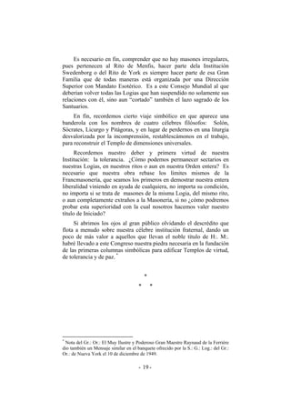 Es necesario en fin, comprender que no hay masones irregulares,
pues pertenecen al Rito de Menfis, hacer parte dela Institución
Swedenborg o del Rito de York es siempre hacer parte de esa Gran
Familia que de todas maneras está organizada por una Dirección
Superior con Mandato Esotérico. Es a este Consejo Mundial al que
deberían volver todas las Logias que han suspendido no solamente sus
relaciones con él, sino aun “cortado” también el lazo sagrado de los
Santuarios.
En fin, recordemos cierto viaje simbólico en que aparece una
banderola con los nombres de cuatro célebres filósofos: Solón,
Sócrates, Licurgo y Pitágoras, y en lugar de perdernos en una liturgia
desvalorizada por la incomprensión, restablescámonos en el trabajo,
para reconstruir el Templo de dimensiones universales.
Recordemos nuestro deber y primera virtud de nuestra
Institución: la tolerancia. ¿Cómo podemos permanecer sectarios en
nuestras Logias, en nuestros ritos o aun en nuestra Orden entera? Es
necesario que nuestra obra rebase los límites mismos de la
Francmasonería, que seamos los primeros en demostrar nuestra entera
liberalidad viniendo en ayuda de cualquiera, no importa su condición,
no importa si se trata de masones de la misma Logia, del mismo rito,
o aun completamente extraños a la Masonería, si no ¿cómo podremos
probar esta superioridad con la cual nosotros hacemos valer nuestro
título de Iniciado?
Si abrimos los ojos al gran público olvidando el descrédito que
flota a menudo sobre nuestra célebre institución fraternal, dando un
poco de más valor a aquellos que llevan el noble título de H:. M:.
habré llevado a este Congreso nuestra piedra necesaria en la fundación
de las primeras columnas simbólicas para edificar Templos de virtud,
de tolerancia y de paz. *
*
* *
*
Nota del Gr.: Or.: El Muy Ilustre y Poderoso Gran Maestre Raynaud de la Ferriére
dio también un Mensaje similar en el banquete ofrecido por la S.: G.: Log.: del Gr.:
Or.: de Nueva York el 10 de diciembre de 1949.
- -19
 