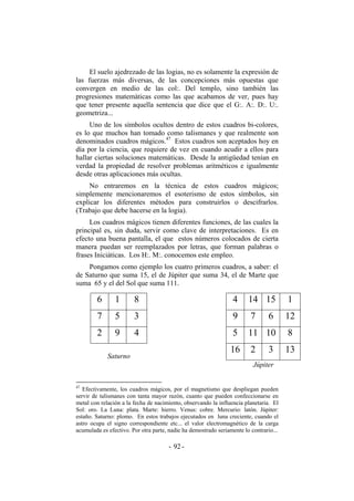 El suelo ajedrezado de las logias, no es solamente la expresión de
las fuerzas más diversas, de las concepciones más opuestas que
convergen en medio de las col:. Del templo, sino también las
progresiones matemáticas como las que acabamos de ver, pues hay
que tener presente aquella sentencia que dice que el G:. A:. D:. U:.
geometriza...
Uno de los símbolos ocultos dentro de estos cuadros bi-colores,
es lo que muchos han tomado como talismanes y que realmente son
denominados cuadros mágicos.47
Estos cuadros son aceptados hoy en
día por la ciencia, que requiere de vez en cuando acudir a ellos para
hallar ciertas soluciones matemáticas. Desde la antigüedad tenían en
verdad la propiedad de resolver problemas aritméticos e igualmente
desde otras aplicaciones más ocultas.
No entraremos en la técnica de estos cuadros mágicos;
simplemente mencionaremos el esoterismo de estos símbolos, sin
explicar los diferentes métodos para construirlos o descifrarlos.
(Trabajo que debe hacerse en la logia).
Los cuadros mágicos tienen diferentes funciones, de las cuales la
principal es, sin duda, servir como clave de interpretaciones. Es en
efecto una buena pantalla, el que estos números colocados de cierta
manera puedan ser reemplazados por letras, que forman palabras o
frases Iniciáticas. Los H:. M:. conocemos este empleo.
Pongamos como ejemplo los cuatro primeros cuadros, a saber: el
de Saturno que suma 15, el de Júpiter que suma 34, el de Marte que
suma 65 y el del Sol que suma 111.
6 1 8
7 5 3
2 9 4
Saturno
4 14 15 1
9 7 6 12
5 11 10 8
16 2 3 13
Júpiter
47
Efectivamente, los cuadros mágicos, por el magnetismo que despliegan pueden
servir de talismanes con tanta mayor razón, cuanto que pueden confeccionarse en
metal con relación a la fecha de nacimiento, observando la influencia planetaria. El
Sol: oro. La Luna: plata. Marte: hierro. Venus: cobre. Mercurio: latón. Júpiter:
estaño. Saturno: plomo. En estos trabajos ejecutados en luna creciente, cuando el
astro ocupa el signo correspondiente etc... el valor electromagnético de la carga
acumulada es efectivo. Por otra parte, nadie ha demostrado seriamente lo contrario...
- -92
 