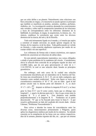 que un color defina a un planeta. Naturalmente estas relaciones son
bien conocidas en magia, y la masonería no puede ignorar es principio
que también se manifiesta en piedras, animales, nombres, perfumes,
símbolos, etc. La investigación esotérica demanda los conocimientos
más variados y sobre todo la comprensión inmediata de las relaciones
y leyes de correspondencia entre los diferentes elementos de la
Qabbalah, la astrología, la magia, la arquitectura, la música, etc... En
síntesis, establecer la correlación que existe entre los diversos
dominios de la ciencia, del arte y de la filosofía.
Todo está íntimamente ligado en el mundo, y el masón que aspira
a construir el templo universal, no puede ignorar ninguna de las
formas, de los espacios, ni de las ideas. Toda gráfica puede ser vertida
en fórmula, y toda ecuación algebraica expresarse por medio de un
cuerpo sólido o de una superficie.
Los volúmenes de formas más o menos excéntricas, son capaces
también de concretizar así relaciones de sabias ideas.
En este párrafo especialmente matemático, nos vemos obligados
a aludir el gran problema de la cuadratura del círculo. Consideramos
obvia la solución bien conocida de un polígono regular de doce mil
(12,000) lados, que da con gran aproximación el valor de π =
3.14.1592742, la cual es una solución ideal, basada en principios
geométricos.
Sin embargo, está más cerca de la verdad otra solución
recientemente descubierta por un matemático de la América del Sur.
Se traza una circunferencia A. B. C. D. con un radio cualquiera, que
tomamos como unidad condicional. Sobre esta figura se traza otra
circunferencia concéntrica A’ B’ C’ D’, con un radio igual al del
primer círculo más la décima parte del diámetro A C, es decir
10
'
AC
AOCO += después se delinea la tangente R S en C y se hace
girar la línea O C' con O como centro, hasta que se obtenga una
longitud I – i, igual a la décima parte de h – Kes la que existe entre la
tangente R S y el punto h. Esta distancia será medida
perpendicularmente a la tangente R. S. Tendremos así el punto
desconocido “h” que se ha buscado para trazar la línea b – h que
resuelve gráficamente un lado del cuadrado del círculo dado. (Jaime
Udeman, “Problemas Trascendentales”).
Para volver a abordar los temas de concordancias entre las
diversas cosas, mencionaremos primeramente a Pitágoras, quien
aplica los diagnósticos médicos por medio de los números. Su método
consistía en la compilación de las letras con sus valores respectivos,
días de la semana, planetas regentes del día, etc... que por un sistema
- -96
 