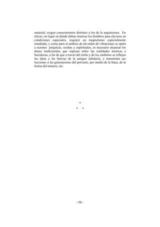 material, exigen conocimientos distintos a los de la arquitectura. En
efecto, un lugar en donde deben reunirse los hombres para elevarse en
condiciones especiales, requiere un magnetismo especialmente
estudiado, y como para el análisis de tal orden de vibraciones se apela
a razones psíquicas, ocultas y espirituales, es necesario alcanzar los
dones tradicionales que reposan sobre las realidades místicas e
Iniciáticas, a fin de que a través del estilo y de los símbolos se reflejen
las ideas y las fuerzas de la antigua sabiduría, y transmitan sus
lecciones a las generaciones del porvenir, por medio de la línea, de la
forma del número, etc.
*
* *
- -98
 
