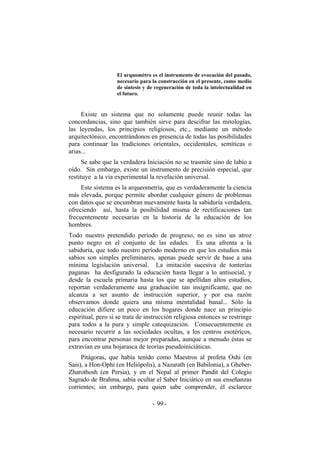 El arquométro es el instrumento de evocación del pasado,
necesario para la construcción en el presente, como medio
de síntesis y de regeneración de toda la intelectualidad en
el futuro.
Existe un sistema que no solamente puede reunir todas las
concordancias, sino que también sirve para descifrar las mitologías,
las leyendas, los principios religiosos, etc., mediante un método
arquitectónico, encontrándonos en presencia de todas las posibilidades
para continuar las tradiciones orientales, occidentales, semíticas o
arias...
Se sabe que la verdadera Iniciación no se trasmite sino de labio a
oído. Sin embargo, existe un instrumento de precisión especial, que
restituye a la vía experimental la revelación universal.
Este sistema es la arqueometría, que es verdaderamente la ciencia
más elevada, porque permite abordar cualquier género de problemas
con datos que se encumbran nuevamente hasta la sabiduría verdadera,
ofreciendo así, hasta la posibilidad misma de rectificaciones tan
frecuentemente necesarias en la historia de la educación de los
hombres.
Todo nuestro pretendido período de progreso, no es sino un atroz
punto negro en el conjunto de las edades. Es una afrenta a la
sabiduría, que todo nuestro período moderno en que los estudios más
sabios son simples preliminares, apenas puede servir de base a una
mínima legislación universal. La imitación sucesiva de tonterías
paganas ha desfigurado la educación hasta llegar a lo antisocial, y
desde la escuela primaria hasta los que se apellidan altos estudios,
reportan verdaderamente una graduación tan insignificante, que no
alcanza a ser asunto de instrucción superior, y por esa razón
observamos donde quiera una misma mentalidad banal... Sólo la
educación difiere un poco en los hogares donde nace un principio
espiritual, pero si se trata de instrucción religiosa entonces se restringe
para todos a la pura y simple catequización. Consecuentemente es
necesario recurrir a las sociedades ocultas, a los centros esotéricos,
para encontrar personas mejor preparadas, aunque a menudo éstas se
extravían en una hojarasca de teorías pseudoiniciáticas.
Pitágoras, que había tenido como Maestros al profeta Oshi (en
Sais), a Hon-Ophi (en Heliópolis), a Nazarath (en Babilonia), a Gheber-
Zharothosh (en Persia), y en el Nepal al primer Pandit del Colegio
Sagrado de Brahma, sabía ocultar el Saber Iniciático en sus enseñanzas
corrientes; sin embargo, para quien sabe comprender, él esclarece
- -99
 