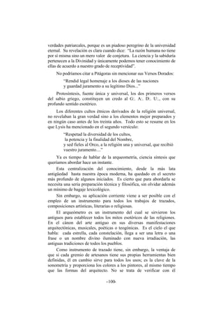 verdades patriarcales, porque es un piadoso peregrino de la universidad
eternal. Su revelación es clara cuando dice: “La razón humana no tiene
por sí misma sino un mero valor de conjetura. La ciencia y la sabiduría
pertenecen a la Divinidad y únicamente podemos tener conocimiento de
ellas de acuerdo a nuestro grado de receptividad”.
No podríamos citar a Pitágoras sin mencionar sus Versos Dorados:
“Rendid legal homenaje a los dioses de las naciones
y guardad juramento a su legítimo Dios...”
Protosíntesis, fuente única y universal, los dos primeros versos
del sabio griego, constituyen un credo al G:. A:. D:. U:., con su
profundo sentido esotérico.
Los diferentes cultos étnicos derivados de la religión universal,
no revelaban la gran verdad sino a los elementos mejor preparados y
en ningún caso antes de los treinta años. Todo esto se resume en los
que Lysis ha mencionado en el segundo versículo:
“Respetad la diversidad de los cultos,
la potencia y la finalidad del Nombre,
y sed fieles al Orco, a la religión una y universal, que recibió
vuestro juramento....”
Ya es tiempo de hablar de la arqueometría, ciencia síntesis que
queríamos abordar hace un instante.
Esta centralización del conocimiento, desde la más lata
antigüedad hasta nuestra época moderna, ha quedado en el secreto
más profundo de algunos iniciados. Es cierto que para abordarla se
necesita una seria preparación técnica y filosófica, sin olvidar además
un mínimo de bagaje lexicológico.
Sin embargo, su aplicación corriente viene a ser posible con el
empleo de un instrumento para todos los trabajos de trazados,
composiciones artísticas, literarias o religiosas.
El arqueómetro es un instrumento del cual se sirvieron los
antiguos para establecer todos los mitos esotéricos de las religiones.
En el cánon del arte antiguo en sus diversas manifestaciones
arquitectónicas, musicales, poéticas o teogónicas. Es el cielo el que
habla: cada estrella, cada constelación, llega a ser una letra o una
frase o un nombre divino iluminado con nueva irradiación, las
antiguas tradiciones de todos los pueblos.
Como instrumento de trazado tiene, sin embargo, la ventaja de
que si cada gremio de artesanos tiene sus propias herramientas bien
definidas, él en cambio sirve para todos los usos; es la clave de la
sonometría y proporciona los colores a los pintores, al mismo tiempo
que las formas del arquitecto. No se trata de verificar con él
- -100
 