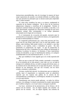 instrucciones preestablecidas, sino de investigar la manera de hacer
surgir expresiones de acuerdo a un método definido; no edifica nada,
sino que presenta los principios que se desean acatar para emprender
tales o cuales trazados.
El, sobre todo, restablece las artes a su síntesis, readaptando la
expresión de las fuentes verdaderas. Da la clave de las sucesivas
adaptaciones religiosas y científicas de la antigüedad. Permite al
arquitecto construir formas con arreglo a un nombre, a una idea, a un
color determinado, respetando las vibraciones emanadas de una curva
armónica, porque ellas corresponden a un influjo planetario
relacionado con el origen de la revelación.
Es el instrumento de evocación del pasado, necesario para la
construcción en el presente, como medio de síntesis y de regeneración
de toda la intelectualidad en el futuro.
Se comprende perfectamente que, como todo proviene del Uno,
existe una ley que dirige cada línea y por la cual cada gráfica, cada
dibujo, cada escultura, debe poder recurrir a un símbolo, a una idea
primaria, a un espíritu, como a vislumbrar un genio. Ha sido
justamente la composición sin reglas lo que ha promovido la
degeneración del Arte; el abandono de estos códigos ha deformado la
escultura, la pintura, la música y la literatura, a fases materialistas
exentas de disciplina, ya que la manifestación artística, en cualquier
modalidad debe ser una manifestación del G:. A:. D:. U:.
Hay que restablecer el arte sagrado que es la vívida expresión del
Verbo.
Bien sea que se trate del Verbo creador, encarnado o resucitado,
El es la existencia de la vida eternal, y esta vida a su vez, en toda la
sinergia de la sabiduría divina, en toda la energía del divino amor, es
la existencia de la vida soberana con su regio don de gracia. Sus leyes
directas no son abstractas, sino que son vivientes, son los Seres
creados, existentes y subsistentes.
Así pues, resulta fácil advertir las alteraciones que un símbolo ha
sufrido, pues el arqueómetro se representa como un planisferio
especial, que nos expresa una gráfica de la ciencia de las
correspondencias cosmológicas y morfológicas, basadas en la palabra
y en sus equivalentes.
Naturalmente esta ciencia puede aplicarse en todos los oficios
estéticos, sin embargo, la síntesis monumental ha estado representada
por el edificio religioso y es al cual vamos a consagrar un párrafo.
Las leyes armónicas de las promociones, de las formas y de la
música son las mismas. Así, un objeto sagrado, una columna de
iglesia son las mismas. Así, un objeto sagrado, una columna de
- -101
 