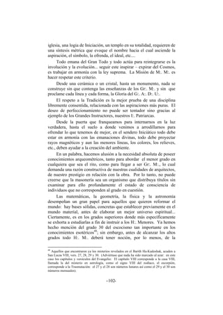 iglesia, una logia de Iniciación, un templo en su totalidad, requieren de
una síntesis métrica que evoque el nombre hacia el cual asciende la
aspiración, el símbolo, la ofrenda, el ideal, etc....
Todo emana del Gran Todo y todo actúa para reintegrarse es la
involución y la evolución... seguir este inspirar – expirar del Cosmos,
es trabajar en armonía con la ley suprema. La Misión de M:. M:. es
hacer respetar este criterio.
Desde una cerámica o un cristal, hasta un monumento, nada se
construye sin que contenga las enseñanzas de los Gr:. M:. y sin que
proclame cada línea y cada forma, la Gloria del G:. A:. D:. U:.
El respeto a la Tradición es la mejor prueba de una disciplina
libremente consentida, relacionada con las aspiraciones más puras. El
deseo de perfeccionamiento no puede ser tentador sino gracias al
ejemplo de los Grandes Instructores, nuestros I:. Patriarcas.
Desde la puerta que franqueamos para internarnos en la luz
verdadera, hasta el suelo a donde venimos a arrodillarnos para
ofrendar lo que tenemos de mejor, en el sendero Iniciático todo debe
estar en armonía con las emanaciones divinas, todo debe proyectar
rayos magnéticos y aun las menores líneas, los colores, los relieves,
etc., deben ayudar a la creación del ambiente.
En un palabra, hacemos alusión a la necesidad absoluta de poseer
conocimientos arqueométricos, tanto para abordar el menor grado en
cualquiera que sea el rito, como para llegar a ser Gr:. M:., lo cual
demanda una razón constructiva de nuestras cualidades de arquitectos,
de nuestro prestigio en relación con la obra. Por lo tanto, no puede
creerse que la masonería sea un organismo que distribuya títulos sin
examinar para ello profundamente el estado de consciencia de
individuos que no corresponden al grado en cuestión.
Las matemáticas, la geometría, la física y la astronomía
desempeñan un gran papel para aquellos que quieren reformar el
mundo: hay bases sólidas, concretas que establecer previamente en el
mundo material, antes de elaborar un mejor universo espiritual...
Ciertamente, es en los grados superiores donde más específicamente
se exhorta a estudiarlas a fin de instruir a los H:. Menores. Ya hemos
hecho mención del grado 30 del escocismo tan importante en los
conocimientos esotéricos48
; sin embargo, antes de alcanzar los altos
grados todo H:. M:. deberá tener noción, por lo menos, de la
48
Aquellos que encontraron ya los misterios revelados en el Barith Ha-Kadoshak, acuden a
San Lucas VIII, vers. 27, 28, 29 y 30. (Adviértase que nada ha sido marcado al azar: en este
caso los capítulos y versículos del Evangelio: El capítulo VIII corresponde a la casa VIII,
llamada la del misterio en astrología, como el signo VIII del zodíaco, el escorpión,
corresponde a la Trasmutación: el 27 y el 28 son números lunares así como el 29 y el 30 son
números mensuales).
- -102
 