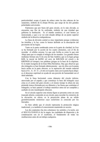 particularidad; ocupa el punto de enlace entre las dos cabezas de las
serpientes, símbolo de la chispa Divina, que surge de las dos grandes
polaridades universales.
Fijémonos que por fuera del gran círculo, en lo más elevado, se
encuentra una flor de lis estilizada, símbolo de una trinidad que
gobierna la Institución. Es el mando esotérico, el cual hemos ya
mencionado, y que a su vez está situado debajo de un punto superior
símbolo de la directiva todopoderosa.
La línea de división central es muy importante porque evidencian
las tinieblas y la luz, como lo hemos definido en la descripción del
pavimento de las logias.
Tanto en la parte sombreada como en la parte de claridad, la Cruz
se ha formado por la acción de los cuatro elementos, con el fin de
recordar el célebre axioma: Lo que está Arriba es como lo que está
Abajo para que se cumpla el milagro de los mundos. Las grandes líneas
medianas forman una X (la cruz de San Andrés), que es la legra griega
KHI, la inicial de KONE (el oro), de KRUSOS (el crisol) y de
KRONOS (el tiempo), tres palabras griegas en la base de la alquimia.
Es la triple incógnita de la Gran Obra Hermética. Hay que observar que
dos triángulos se han formado idénticamente: uno de ellos con la punta
hacia arriba en la parte obscura: es la aspiración del mundo material
hacia el G:. A:. D:. U:.; el otro en la parte clara con la punta hacia abajo:
es el descenso espiritual en ayuda de una porción de humanidad con el
ideal anhelado.
Con la línea horizontal, como diámetro del círculo inferior,
atravesado por al espada y que constituye la base del triángulo cuya
cima es el centro del gran círculo y al mismo tiempo la altura de una
pirámide trunca (formada por ese diámetro y las líneas que continúan el
triángulo), se hace patente el trabajo masónico antes de ser cumplido y
acabado en este mundo(parte obscura).
En el círculo superior esta misma figura se presenta como un cono
truncado abierto, contenido en un círculo, para recordar los misterios de
la elevación; en efecto, es la proyección plana de un sólido
geométricamente misterioso cuyo esoterismo es conocido por los
Iniciados.
Es bien sabido que el círculo representa la protección mágica
tradicional, y es también el conocimiento mantenido en secreto.
Las dos serpientes (las dos columnas), los sentidos y la razón, son
el SOLVE-COAGULA de la magia; las cualidades de dispersión y de
condensación son en el ocultismo, el fundamento de todas las
meditaciones antes de un trabajo cualquiera.
- -106
 