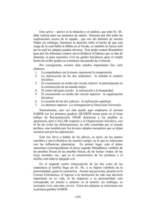 Este activo – pasivo es la intuición y el análisis, que todo H:. M:.
debe realizar para sus aumentos de salario. Pasemos por alto todas las
explicaciones acerca de la espada... que son del dominio de nuestra
Orden sin embargo, llamemos la atención sobre el hecho de que esta
verga de la cual habla la Biblia en el Exodo, es también la fuerza sutil
por la cual los adeptos pueden elevarse. Este poder central (Kundalini)
pasa por los diferentes centros nervo-fluídicos (Chakras) que se han de
iluminar; es pues necesario vivir los grados Iniciáticos, pues el simple
hecho de recibir grados no constituye una prueba de evolución.
Por consiguiente, existen siete estados importantes (los siete
chakras):
1. La empuñadura con la mano, representa la comprensión
2. La intersección de las dos serpientes: la entrada al sendero
Iniciático.
3. El cruzamiento en medio del círculo inferior: la participación en
la construcción de un mundo mejor.
4. El centro del gran círculo: la instrucción a la humanidad.
5. El cruzamiento en medio del círculo superior: la organización
Iniciática
6. La reunión de las dos cabezas: la realización espiritual.
7. La abertura superior: La reintegración (o Dirección Universal).
Naturalmente, una vez más puede aquí emplearse el axioma
SABER (en los primeros grados), QUERER tomar parte en el Gran
trabajo de Reconstrucción, OSAR demostrar a los pueblos su
ignorancia, pero CALLAR respecto a la Organización Iniciática, con
el fin de evitar las deformaciones, no sólo cometidas por el mundo
profano, sino también por los jóvenes adeptos inexpertos que se dejan
arrastrar aun por las apariencias.
Esto nos lleva a hablar de los plexos, es decir, de los puntos
sensibles y nervo-fluídicos de nuestro cuerpo, en lo que se relacionan
con las influencias planetarias. En primer lugar, está el plano
saturniano (correspondiente al plexo sagrado Muladhara), símbolo de
las pruebas físicas de las pruebas físicas, de las luchas vitales, de las
leyes mortales, etc., que es el característico de los profanos y el
neófito está todavía apegado a él.
En el segundo centro (intercepción de las dos colas de las
serpientes) el neófito llega ser H:. M:. y es Júpiter (símbolo de la
personalidad), quien lo caracteriza. Asume una posición, penetra en la
Corona Eclesiástica; el ingreso a la Institución ha sido una decisión
importante en su vida, se ha impuesto a su personalidad; esto
corresponde así mismo a saturno: es la muerte, sin embargo, es
necesario vivir, aún más, revivir. Estos dos planetas se relacionan con
la primera palabra SABER.
- -107
 
