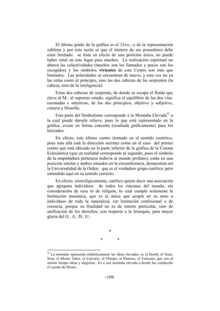 El último grado de la gráfica es el 33vo., o de la representación
sublime y por esta razón es que el número de sus poseedores debe
estar limitado: se trata en efecto de una posición única, no puede
haber sitial en este lugar para muchos. La realización espiritual no
abarca las colectividades (muchos son los llamados y pocos son los
escogidos) y los símbolos vivientes de este Centro son más que
limitados. Las polaridades se encuentran de nuevo, y esta vez no ya
las colas como al principio, sino las dos cabezas de las serpientes (la
cabeza, sitio de la inteligencia).
Estas dos cabezas de serpiente, de donde se escapa el fluído que
eleva al M:. al supremo estado, significa el equilibrio de las dos vías:
razonadas e intuitivas; de los dos principios, objetivo y subjetivo,
ciencia y filosofía.
Esta parte del Simbolismo corresponde a la Montaña Elevada52
a
la cual puede dársele relieve, pues lo que está representado en la
gráfica, existe en forma concreta (resaltada gráficamente) para los
Iniciados.
En efecto, este último centro (tomado en el sentido esotérico,
pues más allá está la dirección secreta) como en el caso del primer
centro que está ubicado en la parte inferior de la gráfica de la Corona
Eclesiástica (que en realidad corresponde al segundo, pues el símbolo
de la empuñadura pertenece todavía al mundo profano), están en una
posición similar y ambos situados en la circunferencia, demuestran así
la Universalidad de la Orden: que es el verdadero grupo católico, pero
entendido aquí en su sentido correcto.
En efecto, etimológicamente, católico quiere decir una asociación
que agrupara individuos de todos los rincones del mundo, sin
consideración de raza ni de religión, lo cual cumple solamente la
Institución masónica, que es la única que acepta en su seno a
individuos de toda la naturaleza, sin limitación confesional o de
creencia, porque su finalidad no es de interés particular, sino de
unificación de los derechos, con respecto a la Jerarquía, para mayor
gloria del G:. A:. D:. U:.
*
* *
52
La montaña representa simbólicamente las ideas elevadas; es el Horeb, el Sinaí,
Sión, el Monte Tabor, el Calvario, el Olimpo, el Parnaso, el Vaticano, que son al
mismo tiempo ideas y alegorías. Es a una montaña elevada a donde fue conducido
el cuerpo de Hiram...
- -109
 