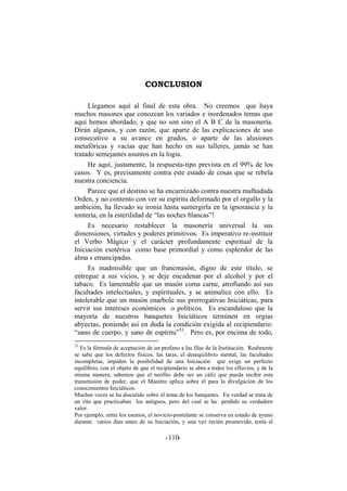 CONCLUSION
Llegamos aquí al final de esta obra. No creemos que haya
muchos masones que conozcan los variados e inordenados temas que
aquí hemos abordado, y que no son sino el A B C de la masonería.
Dirán algunos, y con razón, que aparte de las explicaciones de uso
consecutivo a su avance en grados, o aparte de las alusiones
metafóricas y vacías que han hecho en sus talleres, jamás se han
tratado semejantes asuntos en la logia.
He aquí, justamente, la respuesta-tipo prevista en el 99% de los
casos. Y es, precisamente contra este estado de cosas que se rebela
nuestra conciencia.
Parece que el destino se ha encarnizado contra nuestra malhadada
Orden, y no contento con ver su espíritu deformado por el orgullo y la
ambición, ha llevado su ironía hasta sumergirla en la ignorancia y la
tontería, en la esterilidad de “las noches blancas”!
Es necesario restablecer la masonería universal la sus
dimensiones, virtudes y poderes primitivos. Es imperativo re-instituir
el Verbo Mágico y el carácter profundamente espiritual de la
Iniciación esotérica como base primordial y como esplendor de las
alma s emancipadas.
Es inadmisible que un francmasón, digno de este título, se
entregue a sus vicios, y se deje encadenar por el alcohol y por el
tabaco. Es lamentable que un masón coma carne, atrofiando así sus
facultades intelectuales, y espirituales, y se animalice con ello. Es
intolerable que un masón enarbole sus prerrogativas Iniciáticas, para
servir sus intereses económicos o políticos. Es escandaloso que la
mayoría de nuestros banquetes Iniciáticos terminen en orgías
abyectas, poniendo así en duda la condición exigida al recipiendario:
“sano de cuerpo, y sano de espíritu”53
. Pero es, por encima de todo,
53
Es la fórmula de aceptación de un profano a las filas de la Institución. Realmente
se sabe que los defectos físicos, las taras, el desequilibrio mental, las facultades
incompletas, impiden la posibilidad de una Iniciación que exige un perfecto
equilibrio, con el objeto de que el recipiendario se abra a todos los efluvios, y de la
misma manera, sabemos que el neófito debe ser un cáliz que pueda recibir esta
transmisión de poder, que el Maestro aplica sobre él para la divulgación de los
conocimientos Iniciáticos.
Muchas veces se ha discutido sobre el tema de los banquetes. En verdad se trata de
un rito que practicaban los antiguos, pero del cual se ha perdido su verdadero
valor.
Por ejemplo, entre los esenios, el novicio-postulante se conserva en estado de ayuno
durante varios días antes de su Iniciación, y una vez recién promovido, tenía el
- -110
 