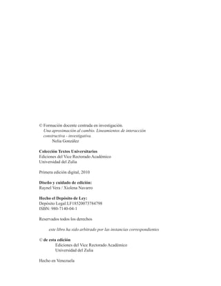 © Formación docente centrada en investigación. 
Una aproximación al cambio. Lineamientos de interacción 
constructiva - investigativa. 
Nelia González 
Colección Textos Universitarios 
Ediciones del Vice Rectorado Académico 
Universidad del Zulia 
Primera edición digital, 2010 
Diseño y cuidado de edición: 
Raynel Vera / Xiolena Navarro 
Hecho el Depósito de Ley: 
Depósito Legal:LF18520073784798 
ISBN: 980-7140-04-1 
Reservados todos los derechos 
este libro ha sido arbitrado por las instancias correspondientes 
© de esta edición 
Ediciones del Vice Rectorado Académico 
Universidad del Zulia 
Hecho en Venezuela 
 