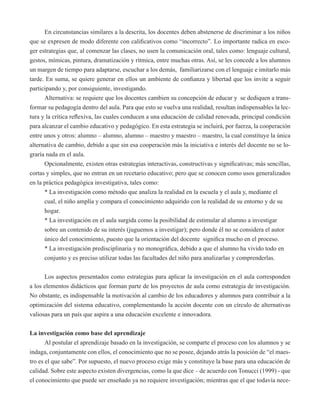 En circunstancias similares a la descrita, los docentes deben abstenerse de discriminar a los niños 
que se expresen de modo diferente con calificativos como “incorrecto”. Lo importante radica en esco-ger 
estrategias que, al comenzar las clases, no usen la comunicación oral, tales como: lenguaje cultural, 
gestos, mímicas, pintura, dramatización y rítmica, entre muchas otras. Así, se les concede a los alumnos 
un margen de tiempo para adaptarse, escuchar a los demás, familiarizarse con el lenguaje e imitarlo más 
tarde. En suma, se quiere generar en ellos un ambiente de confianza y libertad que los invite a seguir 
participando y, por consiguiente, investigando. 
Alternativa: se requiere que los docentes cambien su concepción de educar y se dediquen a trans-formar 
su pedagogía dentro del aula. Para que esto se vuelva una realidad, resultan indispensables la lec-tura 
y la crítica reflexiva, las cuales conducen a una educación de calidad renovada, principal condición 
para alcanzar el cambio educativo y pedagógico. En esta estrategia se incluirá, por fuerza, la cooperación 
entre unos y otros: alumno – alumno, alumno – maestro y maestro – maestro, la cual constituye la única 
alternativa de cambio, debido a que sin esa cooperación más la iniciativa e interés del docente no se lo-graría 
nada en el aula. 
Opcionalmente, existen otras estrategias interactivas, constructivas y significativas; más sencillas, 
cortas y simples, que no entran en un recetario educativo; pero que se conocen como usos generalizados 
en la práctica pedagógica investigativa, tales como: 
* La investigación como método que analiza la realidad en la escuela y el aula y, mediante el 
cual, el niño amplía y compara el conocimiento adquirido con la realidad de su entorno y de su 
hogar. 
* La investigación en el aula surgida como la posibilidad de estimular al alumno a investigar 
sobre un contenido de su interés (juguemos a investigar); pero donde él no se considera el autor 
único del conocimiento, puesto que la orientación del docente significa mucho en el proceso. 
* La investigación predisciplinaria y no monográfica, debido a que el alumno ha vivido todo en 
conjunto y es preciso utilizar todas las facultades del niño para analizarlas y comprenderlas. 
Los aspectos presentados como estrategias para aplicar la investigación en el aula corresponden 
a los elementos didácticos que forman parte de los proyectos de aula como estrategia de investigación. 
No obstante, es indispensable la motivación al cambio de los educadores y alumnos para contribuir a la 
optimización del sistema educativo, complementando la acción docente con un círculo de alternativas 
valiosas para un país que aspira a una educación excelente e innovadora. 
La investigación como base del aprendizaje 
Al postular el aprendizaje basado en la investigación, se comparte el proceso con los alumnos y se 
indaga, conjuntamente con ellos, el conocimiento que no se posee, dejando atrás la posición de “el maes-tro 
es el que sabe”. Por supuesto, el nuevo proceso exige más y constituye la base para una educación de 
calidad. Sobre este aspecto existen divergencias, como la que dice – de acuerdo con Tonucci (1999) - que 
el conocimiento que puede ser enseñado ya no requiere investigación; mientras que el que todavía nece- 
 