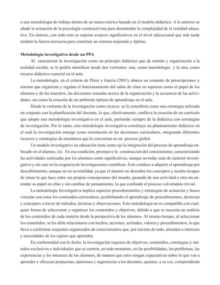 a una metodología de trabajo dentro de un marco teórico basado en el modelo didáctico. A lo anterior se 
añade la actuación de la psicología constructivista para desentrañar la complejidad de la realidad educa-tiva. 
En síntesis, con todo esto se esperan avances significativos en el nivel educacional que más tarde 
tendrán la fuerza necesaria para constituir un sistema mejorado y óptimo. 
Metodología investigativa desde un PPA 
Al caracterizar la investigación como un principio didáctico que da sentido y organización a la 
realidad escolar, se le podría identificar desde dos vertientes: una, como metodología y la otra, como 
recurso didáctico esencial en el aula. 
La metodología, en el criterio de Pérez y García (2001), abarca un conjunto de prescripciones y 
normas que organizan y regulan el funcionamiento del salón de clase en aspectos como el papel de los 
alumnos y de los maestros, las decisiones tomadas acerca de la organización y la secuencia de las activi-dades, 
así como la creación de un ambiente óptimo de aprendizaje en el aula. 
Desde la vertiente de la investigación como recurso, se le concebiría como una estrategia utilizada 
en conjunto con la planificación del docente, lo que, efectivamente, conlleva la creación de un currículo 
que adopte una metodología investigativa en el aula, partiendo siempre de la didáctica con estrategias 
de investigación. Por lo tanto, esta metodología investigativa constituye un planteamiento didáctico en 
el cual la investigación emerge como orientación en las decisiones curriculares, integrando diferentes 
recursos y estrategias de enseñanza que la conviertan en un proceso global. 
Un modelo investigativo en educación tiene como eje la integración del proceso de aprendizaje en-focado 
en el alumno, (a). En esa condición, promueve la construcción del conocimiento, caracterizando 
las actividades realizadas por los alumnos como significativas, aunque no todas sean de carácter investi-gativo 
y sin caer en la exigencia de investigaciones científicas. Esto conduce a adquirir el aprendizaje por 
descubrimiento, aunque no en su totalidad, ya que el alumno no descubre los conceptos y resulta incapaz 
de situar lo que hace entre sus propias concepciones del mundo, pasando de una actividad a otra sin en-tender 
su papel en ellas y sin cambiar de pensamiento, lo que confunde el proceso volviéndolo trivial. 
La metodología Investigativa implica aspectos procedimentales y estrategias de actuación y busca 
vincular con estos los contenidos curriculares, posibilitando el aprendizaje de procedimientos, destrezas 
y conceptos a través de métodos, técnicas y observaciones. Esta metodología no es compatible con cual-quier 
forma de seleccionar y organizar los contenidos y objetivos, debido a que se necesita un análisis 
de los contenidos de cada materia desde la perspectiva de los alumnos. Al mismo tiempo, al seleccionar 
los contenidos, se les debe relacionarse con hechos, acciones, actitudes, valores y procedimientos, lo que 
lleva a conformar conjuntos organizados de conocimientos que, por encima de todo, atienden a intereses 
y necesidades de los sujetos que aprenden. 
En conformidad con lo dicho, la investigación requiere de objetivos, contenidos, estrategias y mé-todos 
exclusivos e individuales que se centren, en todo momento, en las posibilidades, los problemas, las 
experiencias y los intereses de los alumnos, de manera que estos tengan expectativas sobre lo que van a 
aprender y ofrezcan propuestas, opiniones y sugerencias a los docentes, quienes, a su vez, comprenderán 
 