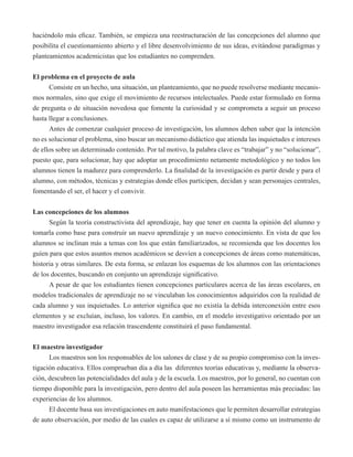 haciéndolo más eficaz. También, se empieza una reestructuración de las concepciones del alumno que 
posibilita el cuestionamiento abierto y el libre desenvolvimiento de sus ideas, evitándose paradigmas y 
planteamientos academicistas que los estudiantes no comprenden. 
El problema en el proyecto de aula 
Consiste en un hecho, una situación, un planteamiento, que no puede resolverse mediante mecanis-mos 
normales, sino que exige el movimiento de recursos intelectuales. Puede estar formulado en forma 
de pregunta o de situación novedosa que fomente la curiosidad y se comprometa a seguir un proceso 
hasta llegar a conclusiones. 
Antes de comenzar cualquier proceso de investigación, los alumnos deben saber que la intención 
no es solucionar el problema, sino buscar un mecanismo didáctico que atienda las inquietudes e intereses 
de ellos sobre un determinado contenido. Por tal motivo, la palabra clave es “trabajar” y no “solucionar”, 
puesto que, para solucionar, hay que adoptar un procedimiento netamente metodológico y no todos los 
alumnos tienen la madurez para comprenderlo. La finalidad de la investigación es partir desde y para el 
alumno, con métodos, técnicas y estrategias donde ellos participen, decidan y sean personajes centrales, 
fomentando el ser, el hacer y el convivir. 
Las concepciones de los alumnos 
Según la teoría constructivista del aprendizaje, hay que tener en cuenta la opinión del alumno y 
tomarla como base para construir un nuevo aprendizaje y un nuevo conocimiento. En vista de que los 
alumnos se inclinan más a temas con los que están familiarizados, se recomienda que los docentes los 
guíen para que estos asuntos menos académicos se desvíen a concepciones de áreas como matemáticas, 
historia y otras similares. De esta forma, se enlazan los esquemas de los alumnos con las orientaciones 
de los docentes, buscando en conjunto un aprendizaje significativo. 
A pesar de que los estudiantes tienen concepciones particulares acerca de las áreas escolares, en 
modelos tradicionales de aprendizaje no se vinculaban los conocimientos adquiridos con la realidad de 
cada alumno y sus inquietudes. Lo anterior significa que no existía la debida interconexión entre esos 
elementos y se excluían, incluso, los valores. En cambio, en el modelo investigativo orientado por un 
maestro investigador esa relación trascendente constituirá el paso fundamental. 
El maestro investigador 
Los maestros son los responsables de los salones de clase y de su propio compromiso con la inves-tigación 
educativa. Ellos comprueban día a día las diferentes teorías educativas y, mediante la observa-ción, 
descubren las potencialidades del aula y de la escuela. Los maestros, por lo general, no cuentan con 
tiempo disponible para la investigación, pero dentro del aula poseen las herramientas más preciadas: las 
experiencias de los alumnos. 
El docente basa sus investigaciones en auto manifestaciones que le permiten desarrollar estrategias 
de auto observación, por medio de las cuales es capaz de utilizarse a sí mismo como un instrumento de 
 