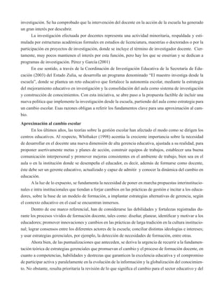 investigación. Se ha comprobado que la intervención del docente en la acción de la escuela ha generado 
un gran interés por descubrir. 
La investigación efectuada por docentes representa una actividad minoritaria, respaldada y esti-mulada 
por estructuras académicas formales en estudios de licenciatura, maestrías o doctorados o por la 
participación en proyectos de investigación, donde se incluye el término de investigador docente. Cier-tamente, 
muy pocos mantienen el interés por esta función, pero hay los que se enserian y se dedican a 
programas de investigación. Pérez y García (2001) 
En ese sentido, a través de la Coordinación de Investigación Educativa de la Secretaría de Edu-cación 
(2003) del Estado Zulia, se desarrolla un programa denominado “El maestro investiga desde la 
escuela”, donde se plantea un reto educativo que fortalece la autonomía escolar, mediante la estrategia 
del mejoramiento educativo en investigación y la consolidación del aula como sistema de investigación 
y construcción de conocimientos. Con esta iniciativa, se abre paso a la propuesta factible de incluir una 
nueva política que implemente la investigación desde la escuela, partiendo del aula como estrategia para 
un cambio escolar. Esas razones obligan a referir los fundamentos clave para una aproximación al cam-bio. 
Aproximación al cambio escolar 
En los últimos años, las teorías sobre la gestión escolar han afectado el modo como se dirigen los 
centros educativos. Al respecto, Whithaker (1998) acentúa la creciente importancia sobre la necesidad 
de desarrollar en el docente una nueva dimensión de alta gerencia educativa, ajustada a su realidad, para 
proponer asertivamente metas y planes de acción, construir equipos de trabajos, establecer una buena 
comunicación interpersonal y promover mejoras consistentes en el ambiente de trabajo, bien sea en el 
aula o en la institución donde se desempeña el educador, es decir, además de formarse como docente, 
éste debe ser un gerente educativo, actualizado y capaz de admitir y conocer la dinámica del cambio en 
educación. 
A la luz de lo expuesto, se fundamenta la necesidad de poner en marcha propuestas interinstitucio-nales 
e intra institucionales que tiendan a forjar cambios en las prácticas de gestión e incitar a los educa-dores, 
sobre la base de un modelo de formación, a implantar estrategias alternativas de gerencia, según 
el contexto educativo en el cual se encuentran inmersos. 
Dentro de ese marco referencial, han de considerarse las debilidades y fortalezas registradas du-rante 
los procesos vividos de formación docente, tales como: diseñar, planear, identificar y motivar a los 
educadores; promover innovaciones y cambios en las prácticas de larga tradición en la cultura institucio-nal; 
lograr consensos entre los diferentes actores de la escuela; conciliar distintas ideologías e intereses; 
y usar estrategias gerenciales, por ejemplo, la detección de necesidades de formación, entre otras. 
Ahora bien, de las puntualizaciones que anteceden, se deriva la urgencia de recurrir a la fundamen-tación 
teórica de estrategias gerenciales que promuevan el cambio y el proceso de formación docente, en 
cuanto a competencias, habilidades y destrezas que garanticen la excelencia educativa y el compromiso 
de participar activa y paralelamente en la evolución de la información y la globalización del conocimien-to. 
No obstante, resulta prioritaria la revisión de lo que significa el cambio para el sector educativo y del 
 