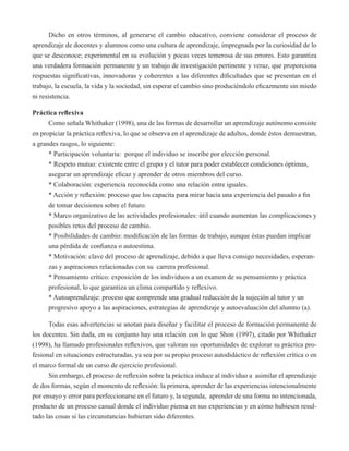 Dicho en otros términos, al generarse el cambio educativo, conviene considerar el proceso de 
aprendizaje de docentes y alumnos como una cultura de aprendizaje, impregnada por la curiosidad de lo 
que se desconoce; experimental en su evolución y pocas veces temerosa de sus errores. Esto garantiza 
una verdadera formación permanente y un trabajo de investigación pertinente y veraz, que proporciona 
respuestas significativas, innovadoras y coherentes a las diferentes dificultades que se presentan en el 
trabajo, la escuela, la vida y la sociedad, sin esperar el cambio sino produciéndolo eficazmente sin miedo 
ni resistencia. 
Práctica reflexiva 
Como señala Whithaker (1998), una de las formas de desarrollar un aprendizaje autónomo consiste 
en propiciar la práctica reflexiva, lo que se observa en el aprendizaje de adultos, donde éstos demuestran, 
a grandes rasgos, lo siguiente: 
* Participación voluntaria: porque el individuo se inscribe por elección personal. 
* Respeto mutuo: existente entre el grupo y el tutor para poder establecer condiciones óptimas, 
asegurar un aprendizaje eficaz y aprender de otros miembros del curso. 
* Colaboración: experiencia reconocida como una relación entre iguales. 
* Acción y reflexión: proceso que los capacita para mirar hacia una experiencia del pasado a fin 
de tomar decisiones sobre el futuro. 
* Marco organizativo de las actividades profesionales: útil cuando aumentan las complicaciones y 
posibles retos del proceso de cambio. 
* Posibilidades de cambio: modificación de las formas de trabajo, aunque éstas puedan implicar 
una pérdida de confianza o autoestima. 
* Motivación: clave del proceso de aprendizaje, debido a que lleva consigo necesidades, esperan-zas 
y aspiraciones relacionadas con su carrera profesional. 
* Pensamiento crítico: exposición de los individuos a un examen de su pensamiento y práctica 
profesional, lo que garantiza un clima compartido y reflexivo. 
* Autoaprendizaje: proceso que comprende una gradual reducción de la sujeción al tutor y un 
progresivo apoyo a las aspiraciones, estrategias de aprendizaje y autoevaluación del alumno (a). 
Todas esas advertencias se anotan para diseñar y facilitar el proceso de formación permanente de 
los docentes. Sin duda, en su conjunto hay una relación con lo que Shon (1997), citado por Whithaker 
(1998), ha llamado profesionales reflexivos, que valoran sus oportunidades de explorar su práctica pro-fesional 
en situaciones estructuradas, ya sea por su propio proceso autodidáctico de reflexión crítica o en 
el marco formal de un curso de ejercicio profesional. 
Sin embargo, el proceso de reflexión sobre la práctica induce al individuo a asimilar el aprendizaje 
de dos formas, según el momento de reflexión: la primera, aprender de las experiencias intencionalmente 
por ensayo y error para perfeccionarse en el futuro y, la segunda, aprender de una forma no intencionada, 
producto de un proceso casual donde el individuo piensa en sus experiencias y en cómo hubiesen resul-tado 
las cosas si las circunstancias hubieran sido diferentes. 
 