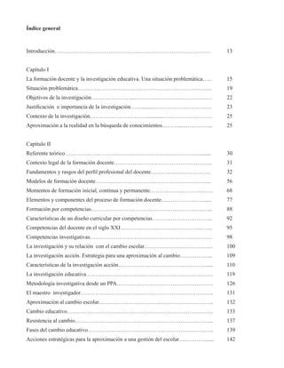 Índice general 
Introducción………………………………………………………………………… 13 
Capítulo I 
La formación docente y la investigación educativa. Una situación problemática….. 15 
Situación problemática…………………………………………………………….... 19 
Objetivos de la investigación…………………...…………………………………… 22 
Justificación e importancia de la investigación…….........…………………………. 23 
Contexto de la investigación…………………………............……………………… 25 
Aproximación a la realidad en la búsqueda de conocimientos……….....…………... 25 
Capítulo II 
Referente teórico………………………………………………………………......... 30 
Contexto legal de la formación docente…………………………………………….. 31 
Fundamentos y rasgos del perfil profesional del docente…………..………………. 32 
Modelos de formación docente……………………………………………………... 56 
Momentos de formación inicial, continua y permanente……………………………. 68 
Elementos y componentes del proceso de formación docente…………………….... 77 
Formación por competencias………………………………………………………... 88 
Características de un diseño curricular por competencias…………………………... 92 
Competencias del docente en el siglo XXI………………………………………….. 95 
Competencias investigativas………………………………………………………… 98 
La investigación y su relación con el cambio escolar………………………………. 100 
La investigación acción. Estrategia para una aproximación al cambio……………... 109 
Características de la investigación acción………………………………………….... 110 
La investigación educativa…………………………..………………………………. 119 
Metodología investigativa desde un PPA……………………………………………. 126 
El maestro investigador……………………………………………………………... 131 
Aproximación al cambio escolar…………………………………………………….. 132 
Cambio educativo……………………………………………………………………. 133 
Resistencia al cambio………………………………………………………………... 137 
Fases del cambio educativo………………………………………………………….. 139 
Acciones estratégicas para la aproximación a una gestión del escolar…..………....... 142 
 