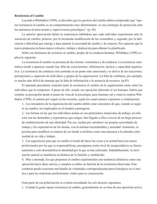 Resistencia al Cambio 
Leyendo a Whithaker (1998), se descubre que los gestores del cambio deben comprender que “opo-ner 
resistencia al cambio es un comportamiento muy determinante: es una estrategia de protección ante 
las amenazas al amor propio y supervivencia psicológica”. (p. 84) 
La anterior apreciación delata la experiencia inhibidora que cada individuo experimenta ante la 
sensación de cambio: primero, por la incómoda modificación de las costumbres y segundo, por la defi-ciencia 
o dificultad que emerge y hace patente la necesidad de cambio y de mejoras. Por supuesto que la 
nueva propuesta reclama mayor esfuerzo, trabajo y dedicación para obtener lo planificado. 
Sobre ese fenómeno de resistirse al cambio, propio de la conducta humana, Whithaker (1998) ex-plica 
lo siguiente: 
La resistencia al cambio se presenta de dos formas: sistemática y de conducta. La resistencia siste-mática 
tiende a aparecer cuando hay falta de conocimiento, información, técnica y capacidad organiza-tiva. 
La resistencia de conducta está centrada en un punto más emocional y se deriva de las reacciones, 
percepciones y supuestos de individuos y grupos de la organización. La falta de confianza, por ejemplo, 
es mucho más difícil de manejar que la falta de información o la ausencia de recursos. (p.85) 
El apartado precedente examinó tanto la resistencia al cambio en la organización como entre los 
individuos que la componen. A pesar de ello, siendo esa oposición inherente al ser humano, habría que 
estudiar su percepción desde el punto de vista de la psicología, para iluminar, tal y como lo explica Whi-thaker 
(1998), el camino por seguir en las escuelas, según los cuatro puntos expuestos a continuación: 
1. Los iniciadores de la organización del cambio deben estar concientes de que, cuando se sugie-re 
un cambio, los implicados en él tienden a protegerse. 
2. Las formas en las que los individuos actúan en sus particulares situaciones de trabajo, en rela-ción 
con las demandas y expectativas que surgen, han llegado a ellos a través de un largo proceso 
de establecimiento de una identidad. Por eso, luchan por satisfacer sus propias necesidades de 
trabajo y las expectativas de los demás, con la mínima incertidumbre y ansiedad. Asimismo, la 
presión para modificar su manera de ser tiende a recibirse como una amenaza a la cómoda conti-nuidad 
de su vida y trabajo. 
3. Las sugerencias para que se cambie el modo de hacer las cosas y la actitud hacia las tareas 
profesionales por las que se responsabilizan, presuponen cierto nivel de incapacidad en su funcio-namiento 
y esto desestabiliza la identidad por la que se han esforzado. Indudablemente, la incli-nación 
natural se manifiesta en defensa de lo familiar y establecido. 
4. Muy a menudo, los que proponen el cambio experimentan esta tendencia defensiva como una 
oposición hacia ideas nuevas y cumplen su deber en función de la resistencia observada. Esta 
conducta puede ocasionar una batalla de voluntades contraproducente para el progreso en sí mis-mo 
y para las relaciones profesionales vitales para su consecución. 
Gran parte de esa polarización se evitaría recordando los seis factores siguientes: 
1. Cuando la gente opone resistencia al cambio, generalmente no se trata de una oposición activa 
 